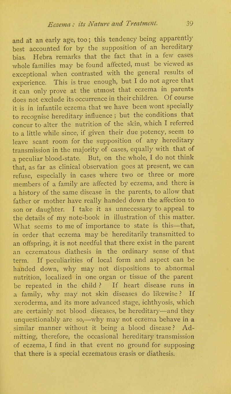 and at an early age, too; this tendency being apparently best accounted for by the supposition of an hereditary bias. Hebra remarks that the fact that in a few cases whole families may be found affected, must be viewed as exceptional when contrasted with the general results of experience. This is true enough, but I do not agree that it can only prove at the utmost that eczema in parents does not exclude its occurrence in their children. Of course it is in infantile eczema that we have been wont specially to recognise hereditary influence ; but the conditions that concur to alter the nutrition of the skin, which I referred to a little while since, if given their due potency, seem to leave scant room for the supposition of any hereditary transmission in the majority of cases, equally with that of a peculiar blood-state. But, on the whole, I do not think that, as far as clinical observation goes at present, we can refuse, especially in cases where two or three or more members of a family are affected by eczema, and there is a history of the same disease in the parents, to allow that father or mother have really handed down the affection to son or daughter. I take it as unnecessary to appeal to the details of my note-book in illustration of this matter. What seems to me of importance to state is this—that, in order that eczema may be hereditarily transmitted to an offspring, it is not needful that there exist in the parent an eczematous diathesis in the ordinary sense of that term. If peculiarities of local form and aspect can be handed down, why may not dispositions to abnormal nutrition, localized in one organ or tissue of the parent be repeated in the child ? If heart disease runs in a family, why may not skin diseases do likewise ? If xeroderma, and its more advanced stage, ichthyosis, which are certainly not blood diseases, be hereditary—and they unquestionably are so,—why may not eczema behave in a similar manner without it being a blood disease ? Ad- mitting, therefore, the occasional hereditary transmission of eczema, I find in that event no ground for supposing that there is a special eczematous crasis or diathesis.