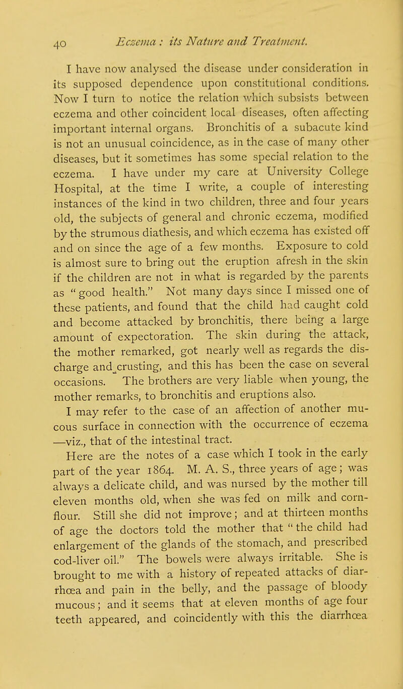 I have now analysed the disease under consideration in its supposed dependence upon constitutional conditions. Now I turn to notice the relation which subsists between eczema and other coincident local diseases, often affecting important internal organs. Bronchitis of a subacute kind is not an unusual coincidence, as in the case of many other diseases, but it sometimes has some special relation to the eczema. I have under my care at University College Hospital, at the time I write, a couple of interesting instances of the kind in two children, three and four years old, the subjects of general and chronic eczema, modified by the strumous diathesis, and which eczema has existed off and on since the age of a few months. Exposure to cold is almost sure to bring out the eruption afresh in the skin if the children are not in what is regarded by the parents as good health. Not many days since I missed one of these patients, and found that the child had caught cold and become attacked by bronchitis, there being a large amount of expectoration. The skin during the attack, the mother remarked, got nearly well as regards the dis- charge andxrusting, and this has been the case on several occasions. * The brothers are very liable when young, the mother remarks, to bronchitis and eruptions also. I may refer to the case of an affection of another mu- cous surface in connection with the occurrence of eczema —viz., that of the intestinal tract. Here are the notes of a case which I took in the early part of the year 1864. M. A. S., three years of age; was always a delicate child, and was nursed by the mother till eleven months old, when she was fed on milk and corn- flour. Still she did not improve; and at thirteen months of age the doctors told the mother that the child had enlargement of the glands of the stomach, and prescribed cod-liver oil. The bowels were always irritable. She is brought to me with a history of repeated attacks of diar- rhoea and pain in the belly, and the passage of bloody mucous; and it seems that at eleven months of age four teeth appeared, and coincidently with this the diarrhoea