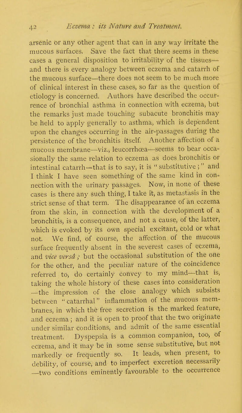 arsenic or any other agent that can in any way irritate the mucous surfaces. Save the fact that there seems in these cases a general disposition to irritability of the tissues— and there is every analogy between eczema and catarrh of the mucous surface—there does not seem to be much more of clinical interest in these cases, so far as the question of etiology is concerned. Authors have described the occur- rence of bronchial asthma in connection with eczema, but the remarks just made touching subacute bronchitis may be held to apply generally to asthma, which is dependent upon the changes occurring in the air-passages during the persistence of the bronchitis itself. Another affection of a mucous membrane—viz., leucorrhcea—seems to bear occa- sionally the same relation to eczema as does bronchitis or intestinal catarrh—that is to say, it is  substitutive J  and I think I have seen something of the same kind in con- nection with the urinary passages. Now, in none of these cases is there any such thing, I take it, as metastasis in the strict sense of that term. The disappearance of an eczema from the skin, in connection with the development of a bronchitis, is a consequence, and not a cause, of the latter, which is evoked by its own special excitant, cold or what not. We find, of course, the affection of the mucous surface frequently absent in the severest cases of eczema, and vice versa ; but the occasional substitution of the one for the other, and the peculiar nature of the coincidence referred to, do certainly convey to my mind—that is, taking the whole history of these cases into consideration —the impression of the close analogy which subsists between  catarrhal inflammation of the mucous mem- branes, in which the free secretion is the marked feature, and eczema; and it is open to proof that the two originate under similar conditions, and admit of the same essential treatment. Dyspepsia is a common companion, too, of eczema, and it may be in some sense substitutive, but not markedly or frequently so. It leads, when present, to debility, of course, and to imperfect excretion necessarily —two conditions eminently favourable to the occurrence