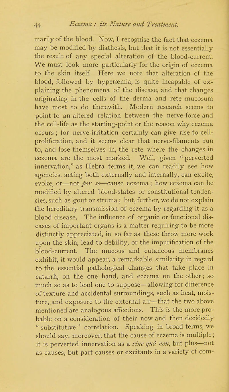 marily of the blood. Now, I recognise the fact that eczema may be modified by diathesis, but that it is not essentially the result of any special alteration of the blood-current. We must look more particularly for the origin of eczema to the skin itself. Here we note that alteration of the blood, followed by hyperemia, is quite incapable of ex- plaining the phenomena of the disease, and that changes originating in the cells of the derma and rete mucosum have most- to do therewith. Modern research seems to point to an altered relation between the nerve-force and the cell-life as the starting-point or the reason why eczema occurs ; for nerve-irritation certainly can give rise to cell- proliferation, and it seems clear that nerve-filaments run to, and lose themselves in, the rete where the changes in eczema are the most marked. Well, given  perverted innervation, as Hebra terms it, we can readily see how agencies, acting both externally and internally, can excite, evoke, or—not per se—cause eczema ; how eczema can be modified by altered blood-states or constitutional tenden- cies, such as gout or struma; but, further, we do not explain the hereditary transmission of eczema by regarding it as a blood disease. The influence of organic or functional dis- eases of important organs is a matter requiring to be more distinctly appreciated, in so far as these throw more work upon the skin, lead to debility, or the impurification of the blood-current. The mucous and cutaneous membranes exhibit, it would appear, a remarkable similarity in regard to the essential pathological changes that take place in catarrh, on the one hand, and eczema on the other; so much so as to lead one to suppose—allowing for difference of texture and accidental surroundings, such as heat, mois- ture, and exposure to the external air—that the two above mentioned are analogous affections. This is the more pro- bable on a consideration of their now and then decidedly  substitutive  correlation. Speaking in broad terms, we should say, moreover, that the cause of eczema is multiple; it is perverted innervation as a sine qua non, but plus—not as causes, but part causes or excitants in a variety of com-