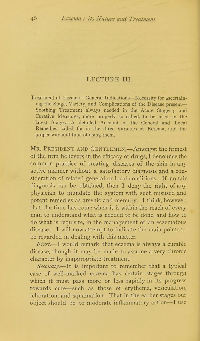 LECTURE III. Treatment of Eczema—General Indications—Necessity for ascertain- ing the Stage, Variety, and Complications of the Disease present— Soothing Treatment always needed in the Acute Stages ; and Curative Measures, more properly so called, to be used in the latest Stages—A detailed Account of the General and Local Remedies called for in the three Varieties of Eczema, and the proper way and time of using them. Mr. President and Gentlemen,—Amongst the firmest of the firm believers in the efficacy of drugs, I denounce the common practice of treating diseases of the skin in any active manner without a satisfactory diagnosis and a con- sideration of related general or local conditions. If no fair diagnosis can be obtained, then I deny the right of any physician to inundate the system with such misused and potent remedies as arsenic and mercury. I think, however, that the time has come when it is within the reach of every man to understand what is needed to be done, and how to do what is requisite, in the management of an eczematous disease. I will now attempt to indicate the main points to be regarded in dealing with this matter. First.—I would remark that eczema is always a curable disease, though it may be made to assume a very chronic character by inappropriate treatment. Secondly.—It is important to remember that a typical case of well-marked eczema has certain stages through which it must pass more or less rapidly in its progress towards cure—such as those of erythema, vesiculation, ichoration, and squamation. That in the earlier stages our object should be to moderate inflammatory action—I use