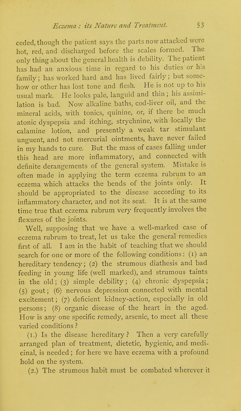 ceded, though the patient says the parts now attacked were hot, red, and discharged before the scales formed. The only thing about the general health is debility. The patient has had an anxious time in regard to his duties or his family; has worked hard and has lived fairly; but some- how or other has lost tone and flesh. He is not up to his usual mark. He looks pale, languid and thin; his assimi- lation is bad. Now alkaline baths, cod-liver oil, and the mineral acids, with tonics, quinine, or, if there be much atonic dyspepsia and itching, strychnine, with locally the calamine lotion, and presently a weak tar stimulant unguent, and not mercurial ointments, have never failed in my hands to cure. But the mass of cases falling under this head are more inflammatory, and connected with definite derangements of the general system. Mistake is often made in applying the term eczema rubrum to an eczema which attacks the bends of the joints only. It should be appropriated to the disease according to its inflammatory character, and not its seat. It is at the same time true that eczema rubrum very frequently involves the flexures of the joints. Well, supposing that we have a well-marked case of eczema rubrum to treat, let us take the general remedies first of all. I am in the habit of teaching that we should search for one or more of the following conditions: (i) an hereditary tendency; (2) the strumous diathesis and bad feeding in young life (well marked), and strumous taints in the old; (3) simple debility; (4) chronic dyspepsia; (5) g°ut; (6) nervous depression connected with mental excitement; (7) deficient kidney-action, especially in old persons; (8) organic disease of the heart in the aged. How is any one specific remedy, arsenic, to meet all these varied conditions ? (1.) Is the disease hereditary? Then a very carefully arranged plan of treatment, dietetic, hygienic, and medi- cinal, is needed ; for here we have eczema with a profound hold on the system. (2.) The strumous habit must be combated wherever it