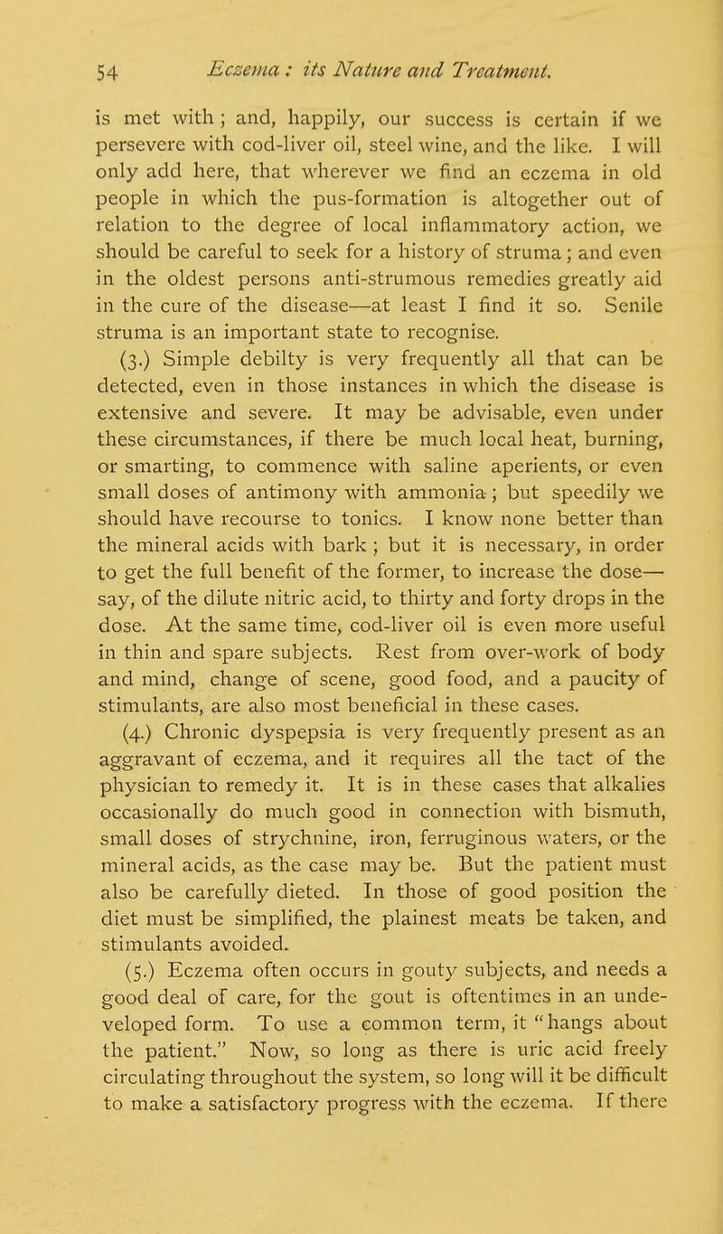 is met with; and, happily, our success is certain if we persevere with cod-liver oil, steel wine, and the like. I will only add here, that wherever we find an eczema in old people in which the pus-formation is altogether out of relation to the degree of local inflammatory action, we should be careful to seek for a history of struma; and even in the oldest persons anti-strumous remedies greatly aid in the cure of the disease—at least I find it so. Senile struma is an important state to recognise. (3.) Simple debilty is very frequently all that can be detected, even in those instances in which the disease is extensive and severe. It may be advisable, even under these circumstances, if there be much local heat, burning, or smarting, to commence with saline aperients, or even small doses of antimony with ammonia ; but speedily we should have recourse to tonics. I know none better than the mineral acids with bark ; but it is necessary, in order to get the full benefit of the former, to increase the dose— say, of the dilute nitric acid, to thirty and forty drops in the dose. At the same time, cod-liver oil is even more useful in thin and spare subjects. Rest from over-work of body and mind, change of scene, good food, and a paucity of stimulants, are also most beneficial in these cases. (4.) Chronic dyspepsia is very frequently present as an aggravant of eczema, and it requires all the tact of the physician to remedy it. It is in these cases that alkalies occasionally do much good in connection with bismuth, small doses of strychnine, iron, ferruginous waters, or the mineral acids, as the case may be. But the patient must also be carefully dieted. In those of good position the diet must be simplified, the plainest meats be taken, and stimulants avoided. (5.) Eczema often occurs in gouty subjects, and needs a good deal of care, for the gout is oftentimes in an unde- veloped form. To use a common term, it hangs about the patient. Now, so long as there is uric acid freely circulating throughout the system, so long will it be difficult to make a satisfactory progress with the eczema. If there