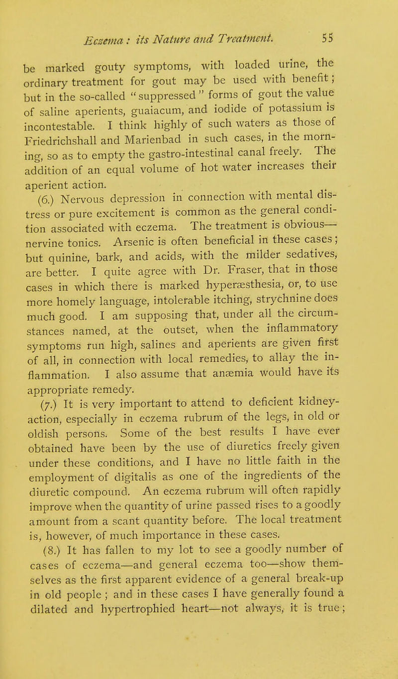 be marked gouty symptoms, with loaded urine, the ordinary treatment for gout may be used with benefit; but in the so-called suppressed  forms of gout the value of saline aperients, guaiacum, and iodide of potassium is incontestable. I think highly of such waters as those of Friedrichshall and Marienbad in such cases, in the morn- ing, so as to empty the gastro-intestinal canal freely. The addition of an equal volume of hot water increases their aperient action. (6.) Nervous depression in connection with mental dis- tress or pure excitement is common as the general condi- tion associated with eczema. The treatment is obvious- nervine tonics. Arsenic is often beneficial in these cases; but quinine, bark, and acids, with the milder sedatives, are better. I quite agree with Dr. Fraser, that in those cases in which there is marked hypersesthesia, or, to use more homely language, intolerable itching, strychnine does much good. I am supposing that, under all the circum- stances named, at the outset, when the inflammatory symptoms run high, salines and aperients are given first of all, in connection with local remedies, to allay the in- flammation. I also assume that anaemia would have its appropriate remedy. (7.) It is very important to attend to deficient kidney- action, especially in eczema rubrum of the legs, in old or oldish persons. Some of the best results I have ever obtained have been by the use of diuretics freely given under these conditions, and I have no little faith in the employment of digitalis as one of the ingredients of the diuretic compound. An eczema rubrum will often rapidly improve when the quantity of urine passed rises to a goodly amount from a scant quantity before. The local treatment is, however, of much importance in these cases. (8.) It has fallen to my lot to see a goodly number of cases of eczema—and general eczema too—show them- selves as the first apparent evidence of a general break-up in old people ; and in these cases I have generally found a dilated and hypertrophied heart—not always, it is true;
