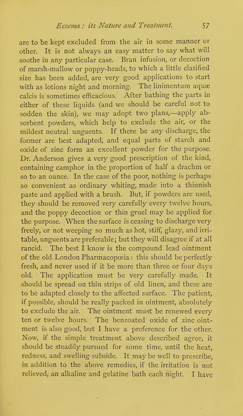 are to be kept excluded from the air in some manner or other. It is not always an easy matter to say what will soothe in any particular case. Bran infusion, or decoction of marsh-mallow or poppy-heads, to which a little clarified size has been added, are very good applications to start with as lotions night and morning. The linimentum aquse calcis is sometimes efficacious. After bathing the parts in either of these liquids (and we should be careful not to sodden the skin), we may adopt two plans,—apply ab- sorbent powders, which help to exclude the air, or the mildest neutral unguents. If there be any discharge, the former are best adapted, and equal parts of starch and oxide of zinc form an excellent powder for the purpose. Dr. Anderson gives a very good prescription of the kind, containing camphor in the proportion of half a drachm or so to an ounce. In the case of the poor, nothing is perhaps so convenient as ordinary whiting, made into a thinnish paste and applied with a brush. But, if powders are used, they should be removed very carefully every twelve hours, and the poppy decoction or thin gruel may be applied for the purpose. When the surface is ceasing to discharge very freely, or not weeping so much as hot, stiff, glazy, and irri- table, unguents are preferable; but they will disagree if at all rancid. The best I know is the compound lead ointment of the old London Pharmacopoeia: this should be perfectly fresh, and never used if it be more than three or four days old. The application must be very carefully made. It should be spread on thin strips of old linen, and these are to be adapted closely to the affected surface. The patient, if possible, should be really packed in ointment, absolutely to exclude the air. The ointment must be renewed every ten or twelve hours. The benzoated oxide of zinc oint- ment is also good, but I have a preference for the other. Now, if the simple treatment above described agree, it should be steadily pursued for some time, until the heat, redness, and swelling subside. It may be well to prescribe, in addition to the above remedies, if the irritation is not relieved, an alkaline and gelatine bath each night. I have