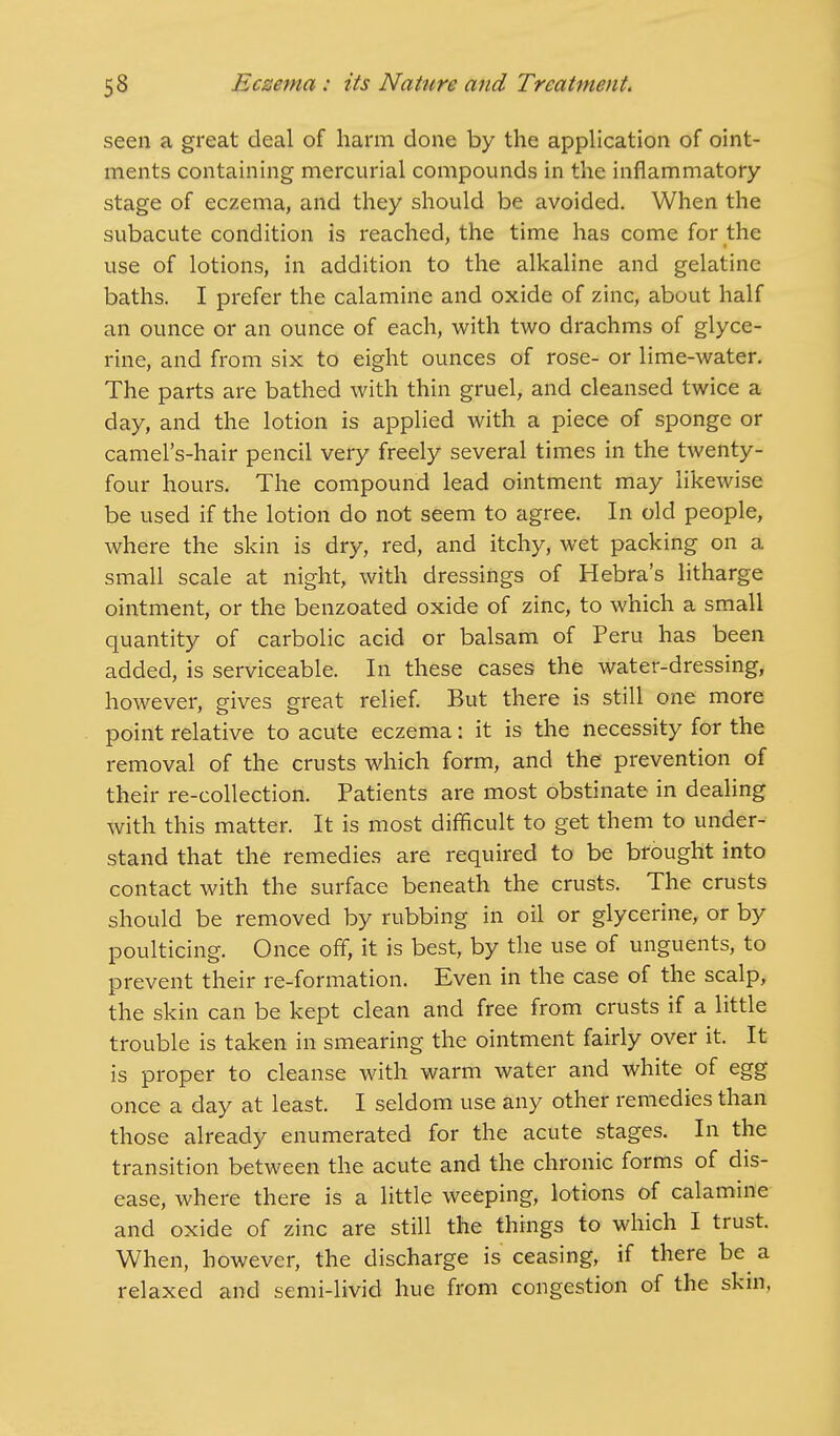seen a great deal of harm done by the application of oint- ments containing mercurial compounds in the inflammatory stage of eczema, and they should be avoided. When the subacute condition is reached, the time has come for the use of lotions, in addition to the alkaline and gelatine baths. I prefer the calamine and oxide of zinc, about half an ounce or an ounce of each, with two drachms of glyce- rine, and from six to eight ounces of rose- or lime-water. The parts are bathed with thin gruel, and cleansed twice a day, and the lotion is applied with a piece of sponge or camel's-hair pencil very freely several times in the twenty- four hours. The compound lead ointment may likewise be used if the lotion do not seem to agree. In old people, where the skin is dry, red, and itchy, wet packing on a small scale at night, with dressings of Hebra's litharge ointment, or the benzoated oxide of zinc, to which a small quantity of carbolic acid or balsam of Peru has been added, is serviceable. In these cases the water-dressing, however, gives great relief. But there is still one more point relative to acute eczema: it is the necessity for the removal of the crusts which form, and the prevention of their re-collection. Patients are most obstinate in dealing with this matter. It is most difficult to get them to under- stand that the remedies are required to be brought into contact with the surface beneath the crusts. The crusts should be removed by rubbing in oil or glycerine, or by poulticing. Once off, it is best, by the use of unguents, to prevent their re-formation. Even in the case of the scalp, the skin can be kept clean and free from crusts if a little trouble is taken in smearing the ointment fairly over it. It is proper to cleanse with warm water and white of egg once a day at least. I seldom use any other remedies than those already enumerated for the acute stages. In the transition between the acute and the chronic forms of dis- ease, where there is a little weeping, lotions of calamine and oxide of zinc are still the things to which I trust. When, however, the discharge is ceasing, if there be a relaxed and semi-livid hue from congestion of the skin,