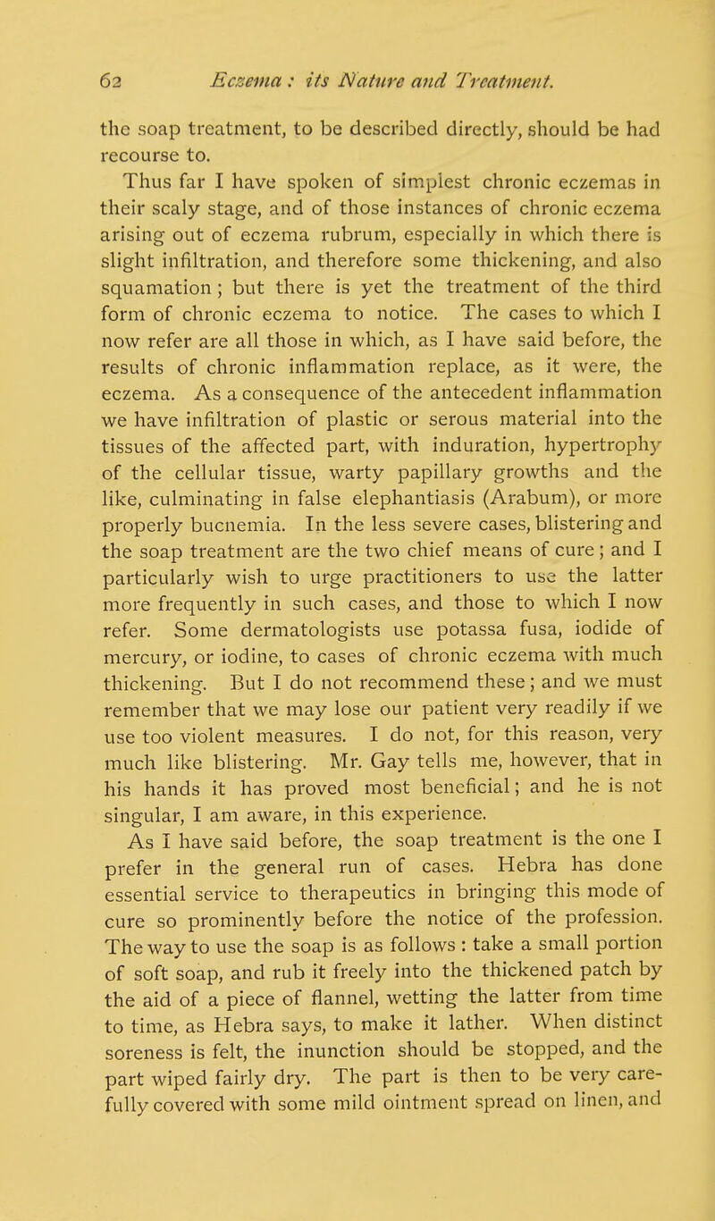 the soap treatment, to be described directly, should be had recourse to. Thus far I have spoken of simplest chronic eczemas in their scaly stage, and of those instances of chronic eczema arising out of eczema rubrum, especially in which there is slight infiltration, and therefore some thickening, and also squamation; but there is yet the treatment of the third form of chronic eczema to notice. The cases to which I now refer are all those in which, as I have said before, the results of chronic inflammation replace, as it were, the eczema. As a consequence of the antecedent inflammation we have infiltration of plastic or serous material into the tissues of the affected part, with induration, hypertrophy of the cellular tissue, warty papillary growths and the like, culminating in false elephantiasis (Arabum), or more properly bucnemia. In the less severe cases, blistering and the soap treatment are the two chief means of cure; and I particularly wish to urge practitioners to use the latter more frequently in such cases, and those to which I now refer. Some dermatologists use potassa fusa, iodide of mercury, or iodine, to cases of chronic eczema with much thickening. But I do not recommend these; and we must remember that we may lose our patient very readily if we use too violent measures. I do not, for this reason, very much like blistering. Mr. Gay tells me, however, that in his hands it has proved most beneficial; and he is not singular, I am aware, in this experience. As I have said before, the soap treatment is the one I prefer in the general run of cases. Hebra has done essential service to therapeutics in bringing this mode of cure so prominently before the notice of the profession. The way to use the soap is as follows : take a small portion of soft soap, and rub it freely into the thickened patch by the aid of a piece of flannel, wetting the latter from time to time, as Hebra says, to make it lather. When distinct soreness is felt, the inunction should be stopped, and the part wiped fairly dry. The part is then to be very care- fully covered with some mild ointment spread on linen, and