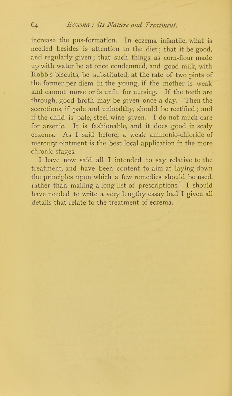 increase the pus-formation. In eczema infantile, what is needed besides is attention to the diet; that it be good, and regularly given; that such things as corn-flour made up with water be at once condemned, and good milk, with Robb's biscuits, be substituted, at the rate of two pints of the former per diem in the young, if the mother is weak and cannot nurse or is unfit for nursing. If the teeth are through, good broth may be given once a day. Then the secretions, if pale and unhealthy, should be rectified; and if the child is pale, steel wine given. I do not much care for arsenic. It is fashionable, and it does good in scaly eczema. As I said before, a weak ammonio-chloride of mercury ointment is the best local application in the more chronic stages. I have now said all I intended to say relative to the treatment, and have been content to aim at laying down the principles upon which a few remedies should be used, rather than making a long list of prescriptions. I should have needed to write a very lengthy essay had I given all details that relate to the treatment of eczema.