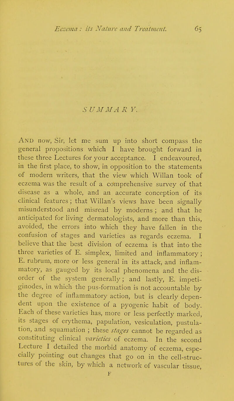 SUM MAR V. And now, Sir, let me sum up into short compass the general propositions which I have brought forward in these three Lectures for your acceptance. I endeavoured, in the first place, to show, in opposition to the statements of modern writers, that the view which Willan took of eczema was the result of a comprehensive survey of that disease as a whole, and an accurate conception of its clinical features; that Willan's views have been signally misunderstood and misread by moderns ; and that he anticipated for living dermatologists, and more than this, avoided, the errors into which they have fallen in the confusion of stages and varieties as regards eczema. I believe that the best division of eczema is that into the three varieties of E. simplex, limited and inflammatory; E. rubrum, more or less general in its attack, and inflam- matory, as gauged by its local phenomena and the dis- order of the system generally; and lastly, E. impeti- ginodes, in which the pus-formation is not accountable by the degree of inflammatory action, but is clearly depen- dent upon the existence of a pyogenic habit of body. Each of these varieties has, more or less perfectly marked, its stages of erythema, papulation, vesiculation, pustula- tion, and squamation ; these stages cannot be regarded as constituting clinical varieties of eczema. In the second Lecture I detailed the morbid anatomy of eczema, espe- cially pointing out changes that go on in the cell-struc- tures of the skin, by which a network of vascular tissue, F