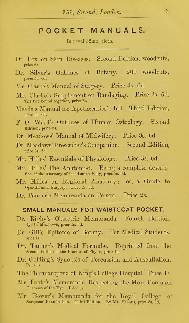 POCKET MANUALS. In royal 32mo, cloth. Dr. Fox on Skin Diseases. Second Edition, woodcuts, price 6s. Dr. Silver's Outlines of Botany. 200 woodcuts, price 5s. 6d. Mr. Clarke's Manual of Surgery. Price 4s. 6d. Mr. Clarke's Supplement on Bandaging. Price 2s. 6d. The two bound together, price 7s. Meade's Manual for Apothecaries' Hall. Third Edition, price 6s. 6d. F. 0. Ward's Outlines of Human Osteology. Second Edition, price 5s. Dr. Meadows' Manual of Midwifery. Price 3s. 6d. Dr. Meadows' Prescriber's Companion. Second Edition, price 3s. 6d. Mr. Hilles' Essentials of Physiology. Price 3s. 6d. Mr. Hilles' The Anatomist. Being a complete descrip- tion of the Anatomy of the Human Body, price 2s. 6d. Mr. Hilles on Eegional Anatomy; or, a Gruide to Operations in Surgery. Price 2s. 6d. Dr. Tanner's Memoranda on Poison. Price 2s. SMALL MANUALS FOR WAISTCOAT POCKET. Dr. Eigby's Obstetric Memoranda. Fourth Edition. By Dr. Meadows, price Is. 6d. Dr. Gill's Epitome of Botany. For Medical Students, price Is. Dr. Tanner's Medical Formulae. Reprinted from the Second Edition of the Practice of Physic, price Is. Dr. Grolding's Synopsis of Percussion and Auscultation. Price Is. The Pharmacopoeia of King's College Hospital. Price Is. Mr. Foote's Memoranda Eespecting the More Common Diseases of the Eye. Price Is. Mr- Bower's Memoranda for the Eoyal College of Surgeons' Examination. Third Edition. By Mr. Hilles, price 3s. 6d.