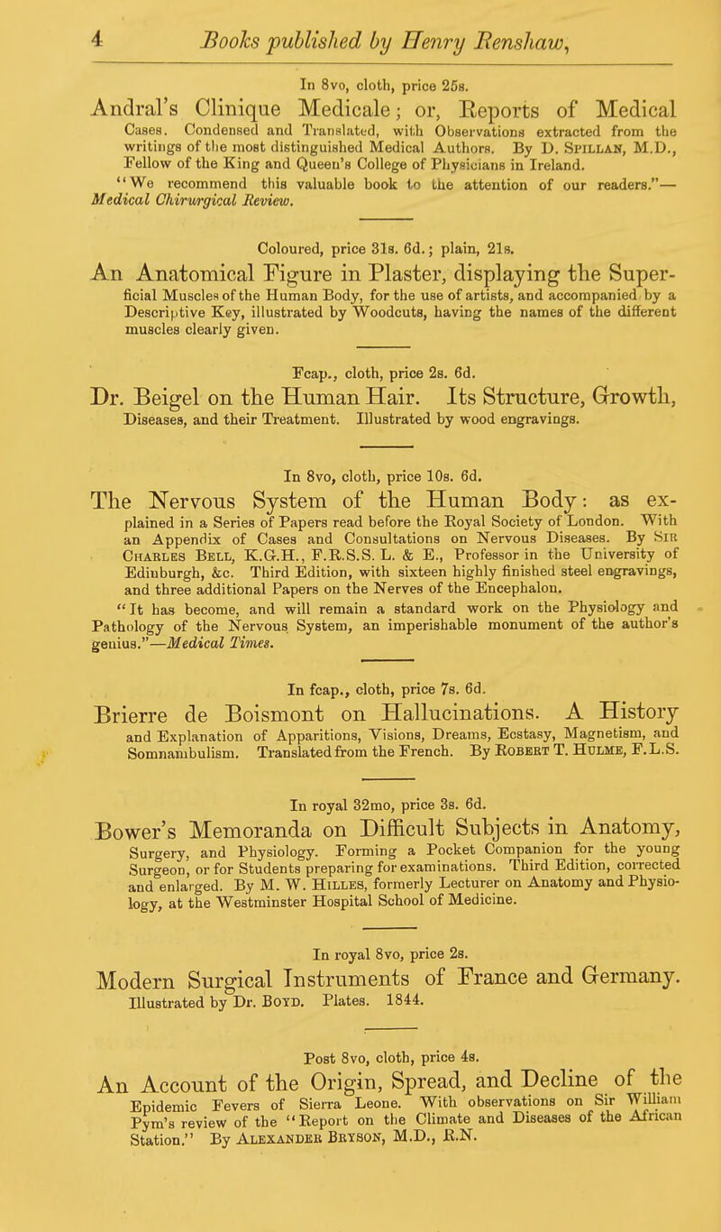 In 8vo, cloth, price 25b. Andral's Clinique Medicale; or, Eeports of Medical Cases. Condensed and Translated, with Observations extracted from the writings of the most distinguished Medical Authors. By D. Spillan, M.D., Fellow of the King and Queen's College of Physicians in Ireland. We recommend this valuable book to the attention of our readers.— Medical Chirwrgical Review. Coloured, price 31s. 6d.; plain, 21s. An Anatomical Figure in Plaster, displaying the Super- ficial Muscles of the Human Body, for the use of artists, and accompanied by a Descriptive Key, illustrated by Woodcuts, having the names of the different muscles clearly given. Fcap., cloth, price 2s. 6d. Dr. Beigel on the Human Hair. Its Structure, Growth, Diseases, and their Treatment. Illustrated by wood engravings. In 8vo, cloth, price 10s. 6d. The Nervous System of the Human Body: as ex- plained in a Series of Papers read before the Royal Society of London. With an Appendix of Cases and Consultations on Nervous Diseases. By Sir Charles Bell, K.G.H., F.R.S.S. L. & E., Professor in the University of Edinburgh, &c. Third Edition, with sixteen highly finished steel engravings, and three additional Papers on the Nerves of the Encephalon. It has become, and will remain a standard work on the Physiology and Pathology of the Nervous System, an imperishable monument of the author's genius.—Medical Times. In fcap., cloth, price 7s. 6d. Brierre de Boismont on Hallucinations. A History and Explanation of Apparitions, Visions, Dreams, Ecstasy, Magnetism, and Somnambulism. Translated from the French. By Robert T. Hulme, F. L.S. In royal 32mo, price 3s. 6d. Bower's Memoranda on Difficult Subjects in Anatomy, Surgery, and Physiology. Forming a Pocket Companion for the young Surgeon, or for Students preparing for examinations. Third Edition, corrected and enlarged. By M. W. Hilles, formerly Lecturer on Anatomy and Physio- logy, at the Westminster Hospital School of Medicine. In royal 8vo, price 2s. Modern Surgical Instruments of France and Germany. Illustrated by Dr. Boyd. Plates. 1844. Post 8vo, cloth, price 4s. An Account of the Origin, Spread, and Decline of the Epidemic Fevers of Sierra Leone. With observations on Sir William Pym's review of the Report on the Climate and Diseases of the African Station. By Alexander Bryson, M.D., R.N.