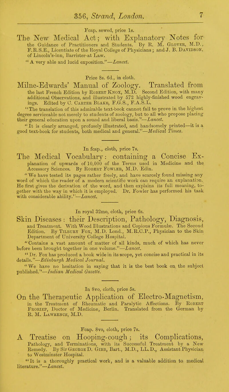 Fcap. sewed, price Is. The New Medical Act; with Explanatory Notes for the Guidance of Practitioners and Students. By R. M. Glover, M.D., F.R.S.E., Licentiate of the Royal College of Physicians; and J. B. Davidson, of Lincoln's-inn, Barrister-at Law. A very able and lucid exposition.—Lancet. Price 8s. 6d., in cloth. Milne-Edwards' Manual of Zoology. Translated from the last French Edition by Robert Knox, M.D. Second Edition, with many additional Observations, and illustrated by 572 highly-finished wood engrav- ings. Edited by 0. Carter Blake, F.G.S., F.A.S.L. The translation of this admirable text-book cannot fail to prove in the highest degree serviceable not merely to students of zoology, but to all who propose placing their general education upon a sound and liberal basis.—Lancet.  It is clearly arranged, profusely illustrated, and handsomely printed—it is a good text-book for students, both medical and general.—Medical Times. In fcap., cloth, price 7s. The Medical Vocabulary: containing a Concise Ex- planation of upwards of 10,000 of the Terms used in Medicine and the Accessory Sciences. By Robert Fowler, M.D. Edin.  We have tested its pages rather freely, and have scarcely found missing any word of which the reader of a modern scientific work can require an explanation. He first gives the derivation of the word, and then explains its full meaning, to- gether with the way in which it is employed. Dr. Fowler has performed his task with considerable ability.—Lancet. In royal 32mo, cloth, price 6s. Skin Diseases : their Description, Pathology, Diagnosis, and Treatment. With Wood Illustrations and Copious Formula?. The Second Edition. By Tilbury Fox, M.D. Lond., M.R.C.P., Physician to the Skin Department of University College Hospital. Contains a vast amount of matter of all kinds, much of which has never before been brought together in one volume.—Lancet.  Dr. Fox has produced a book wide in its scope, yet concise and practical in its details.—Edinburgh Medical Journal. We have no hesitation in saying that it is the best book on the subject published.''—Indian Medical Gazette. In 8vo, cloth, price 5s. On the Therapeutic Application of Electro-Magnetism, in the Treatment of Rheumatic and Paralytic Affections. By Robert Froriep, Doctor of Medicine, Berlin. Translated from the German by R. M. Lawrence, M.D. Fcap. 8vo, cloth, price 7s. A Treatise on Hooping-cough; its Complications, Pathology, and Terminations, with its Successful Treatment by a New Remedy. By Sir George D. Gibb, Bart., M.D., LL.D., Assistant Physician to Westminster Hospital. It is a thoroughly practical work, and is a valuable addition to medical literature.—Lancet.