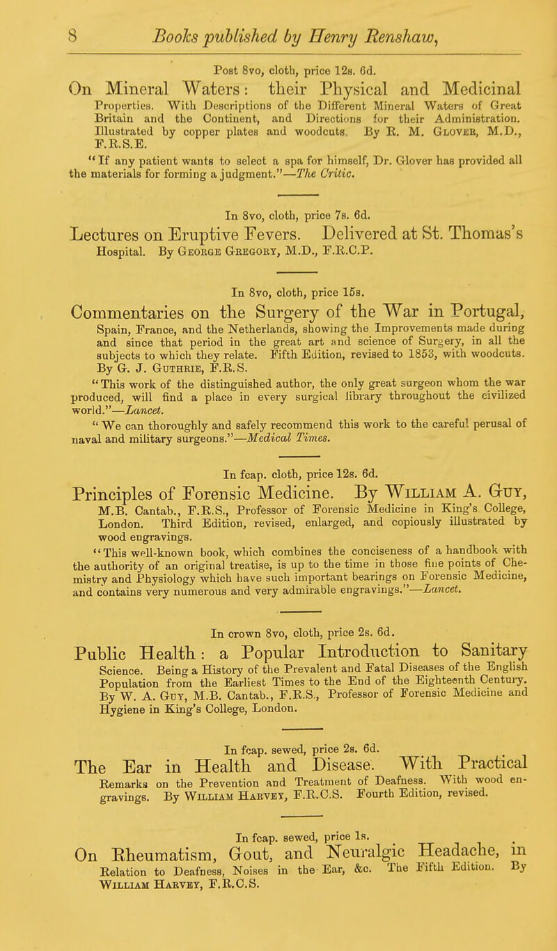 Post 8vo, cloth, price 12s. 6d. On Mineral Waters: their Physical and Medicinal Properties. With Descriptions of the Different Mineral Waters of Great Britain and the Continent, and Directions for their Administration. Illustrated by copper plates and woodcuts. By E. M. Glover, M.D., F.R.S.E.  If any patient wants to select a spa for himself, Dr. Glover has provided all the materials for forming a judgment.—The Critic. In 8vo, cloth, price 7s. 6d. Lectures on Eruptive Fevers. Delivered at St. Thomas's Hospital. By George Gregory, M.D., F.R.C.P. In 8vo, cloth, price 15s. Commentaries on the Surgery of the War in Portugal, Spain, Prance, and the Netherlands, showing the Improvements made during and since that period in the great art and science of Surgery, in all the subjects to which they relate. Fifth Edition, revised to 1853, with woodcuts. By G. J. Guthrie, F.R.S. This work of the distinguished author, the only great surgeon whom the war produced, will find a place in every surgical library throughout the civilized world.—Lancet.  We can thoroughly and safely recommend this work to the careful perusal of naval and military surgeons.—Medical Times. In fcap. cloth, price 12s. 6d. Principles of Forensic Medicine. By William A. GrUY, M.B. Cantab., F.R.S., Professor of Forensic Medicine in King's College, London. Third Edition, revised, enlarged, and copiously illustrated by wood engravings. This well-known book, which combines the conciseness of a handbook with the authority of an original treatise, is up to the time in those fine points of Che- mistry and Physiology which have such important bearings on Forensic Medicine, and contains very numerous and very admirable engravings.—Lancet. In crown 8vo, cloth, price 2s. 6d. Public Health: a Popular Introduction to Sanitary Science. Being a History of the Prevalent and Fatal Diseases of the English Population from the Earliest Times to the End of the Eighteenth Century. By W. A. Guy, M.B. Cantab., F.R.S., Professor of Forensic Medicine and Hygiene in King's College, London. In fcap. sewed, price 2s. 6d. The Ear in Health and Disease. With Practical Remarks on the Prevention and Treatment of Deafness. With wood en- gravings. By William Harvey, F.R.C.S. Fourth Edition, revised. In fcap. sewed, price Is. On Eheumatism, Gout, and Neuralgic Headache, m Relation to Deafness, Noises in the Ear, &c. The Fifth Edition. By William Harvey, F.R.C.S.