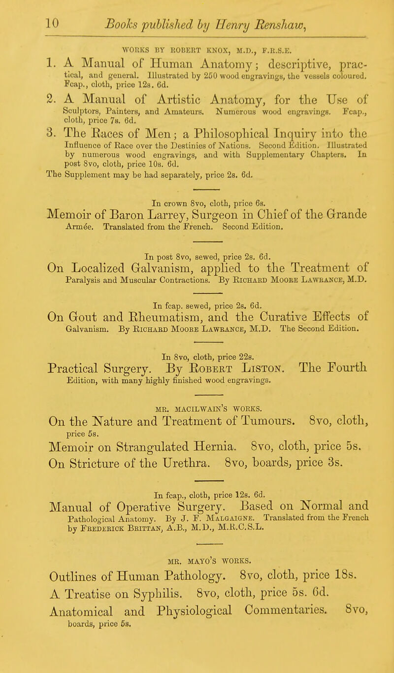 WORKS BY ROBERT KNOX, M.D., F.R.S.E. 1. A Manual of Human Anatomy; descriptive, prac- tical, and general. Illustrated by 250 wood engravings, the vessels coloured. Fcap., cloth, price 12s. 6d. 2. A Manual of Artistic Anatomy, for the Use of Sculptors, Painters, and Amateurs. Numerous wood engravings. Fcap., cloth, price 7s. 6d. 3. The Eaces of Men; a Philosophical Inquiry into the Influence of Race over the Destinies of Nations. Second Edition. Illustrated by numerous wood engravings, and with Supplementary Chapters. In post 8vo, cloth, price 10s. 6d. The Supplement may be had separately, price 2s. 6d. In crown 8vo, cloth, price 6s. Memoir of Baron Larrey, Surgeon in Chief of the Grande Armee. Translated from the French. Second Edition. In post 8vo, sewed, price 2s. 6d. On Localized Galvanism, applied to the Treatment of Paralysis and Muscular Contractions. By Richard Mooee Lawrance, M.D. In fcap. sewed, price 2s. 6d. On Gout and Eheumatism, and the Curative Effects of Galvanism. By Richard Mooee Lawrance, M.D. The Second Edition. In 8vo, cloth, price 22s. Practical Surgery. By Eobert Liston. The Fourth Edition, with many highly finished wood engravings. MR. MACILWAIN'S WORKS. On the Nature and Treatment of Tumours. 8vo, cloth, price 5s. Memoir on Strangulated Hernia. 8vo, cloth, price 5s. On Stricture of the Urethra. 8vo, boards, price 3s. In fcap., cloth, price 12s. 6d. Manual of Operative Surgery. Based on Normal and Pathological Anatomy. By J. F. Malgaigne. Translated from the French by Feedebick Beittan, A.B., M.D., M.R.C.S.L. MR. MAYO'S WORKS. Outlines of Human Pathology. 8vo, cloth, price 18s. A Treatise on Syphilis. 8vo, cloth, price 5s. 6d. Anatomical and Physiological Commentaries. 8vo, boards, price 5s.