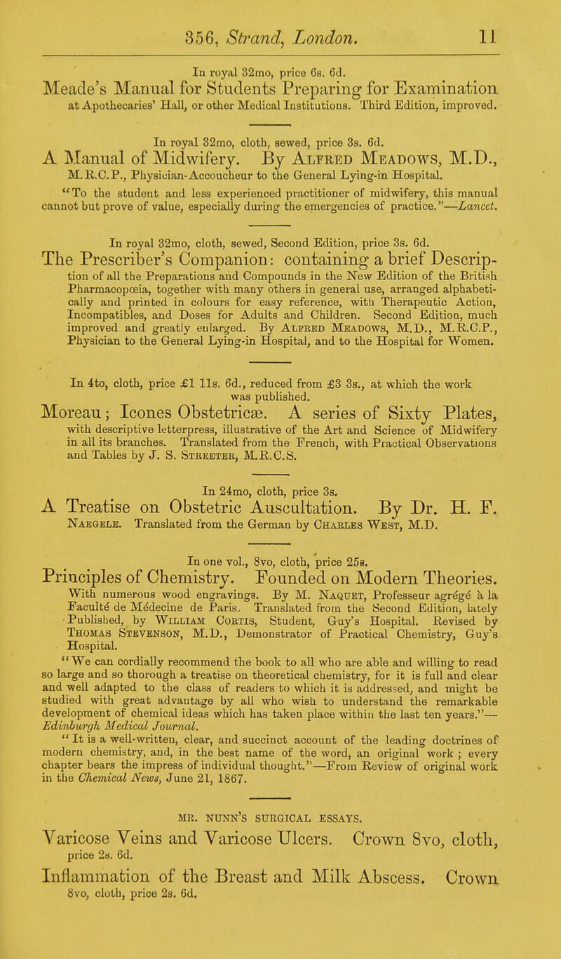 Iu royal 32mo, price 6s. 6d. Meade's Manual for Students Preparing for Examination at Apothecaries' Hall, or other Medical Institutions. Third Edition, improved. In royal 32mo, cloth, sewed, price 3s. 6d. A Manual of Midwifery. By Alfred Meadows, M.D., M.R.C.P., Physician-Accoucheur to the General Lying-in Hospital. To the student and less experienced practitioner of midwifery, this manual cannot but prove of value, especially during the emergencies of practice.—-Lancet. In royal 32mo, cloth, sewed, Second Edition, price 3s. 6d. The Presenter's Companion: containing a brief Descrip- tion of all the Preparations and Compounds in the New Edition of the British Pharmacopoeia, together with many others in general use, arranged alphabeti- cally and printed in colours for easy reference, with Therapeutic Action, Incompatibles, and Doses for Adults and Children. Second Edition, much improved and greatly enlarged. By Alfred Meadows, M.D., M.R.C.P., Physician to the General Lying-in Hospital, and to the Hospital for Women. In 4to, cloth, price £1 lis. 6d., reduced from £3 3s., at which the work was published. Moreau; Icones Obstetrical. A series of Sixty Plates, with descriptive letterpress, illustrative of the Art and Science of Midwifery in all its branches. Translated from the French, with Practical Observations and Tables by J. S. Streeter, M.R.C.S. In 24mo, cloth, price 3s. A Treatise on Obstetric Auscultation. By Dr. H. P. Nae&ele. Translated from the German by Charles West, M.D. In one vol., 8vo, cloth, price 25s. Principles of Chemistry. Founded on Modern Theories. With numerous wood engravings. By M. Naquet, Professeur agrege a la Faeulte de Medecine de Paris. Translated from the Second Edition, lately Published, by William Cortis, Student, Guy's Hospital. Revised by Thomas Stevenson, M.D., Demonstrator of Practical Chemistry, Guy's Hospital. We can cordially recommend the book to all who are able and willing to read so large and so thorough a treatise on theoretical chemistry, for it is full and clear and well adapted to the class of readers to which it is addressed, and might be studied with great advantage by all who wish to understand the remarkable development of chemical ideas which has taken place within the last ten years.— Edinburgh Medical Journal.  It is a well-written, clear, and succinct account of the leading docti-ines of modern chemistry, and, in the best name of the word, an original work ; every chapter bears the impress of individual thought.—From Review of original work in the Chemical News, June 21, 1867. MR. NUNN'S SURGICAL ESSAYS. Varicose Veins and Varicose Ulcers. Crown 8vo, cloth, price 2s. 6d. Inflammation of the Breast and Milk Abscess. Crown 8vo, cloth, price 2s. 6d.