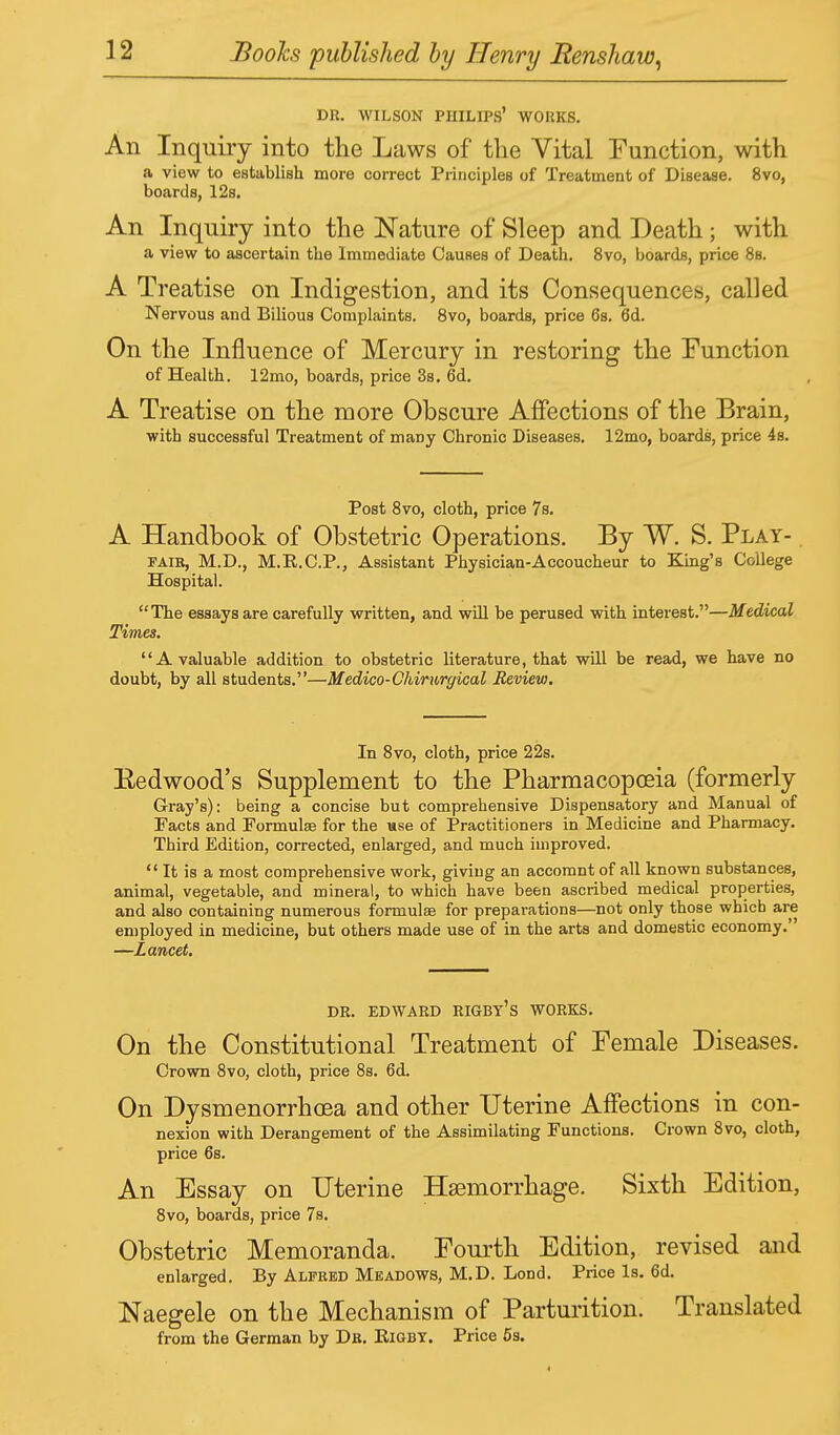 DR. WILSON PHILIPS' WORKS. An Inquiry into the Laws of the Vital Function, with a view to establish more correct Principles of Treatment of Disease. 8vo, boards, 12s. An Inquiry into the Nature of Sleep and Death ; with a view to ascertain the Immediate Causes of Death. 8vo, boards, price 8s. A Treatise on Indigestion, and its Consequences, called Nervous and Bilious Complaints. 8vo, boards, price 6s. 6d. On the Influence of Mercury in restoring the Function of Health. 12mo, boards, price 3s. od. A Treatise on the more Obscure Affections of the Brain, with successful Treatment of many Chronic Diseases. 12mo, boards, price 4s. Post 8vo, cloth, price 7s. A Handbook of Obstetric Operations. By W. S. Play- faib, M.D., M.R.C.P., Assistant Physician-Accoucheur to King's College Hospital. The essays are carefully written, and will be perused with interest.—Medical Times. A valuable addition to obstetric literature, that will be read, we have no doubt, by all students.—Medico-Chirurgical Review. In 8vo, cloth, price 22s. Eedwood's Supplement to the Pharmacopoeia (formerly Gray's): being a concise but comprehensive Dispensatory and Manual of Facts and Formulae for the use of Practitioners in Medicine and Pharmacy. Third Edition, corrected, enlarged, and much improved.  It is a most comprehensive work, giving an accomnt of all known substances, animal, vegetable, and mineral, to which have been ascribed medical properties, and also containing numerous formulas for preparations—not only those which are employed in medicine, but others made use of in the arts and domestic economy. —Lancet. DR. EDWARD RIGBT's WORKS. On the Constitutional Treatment of Female Diseases. Crown 8vo, cloth, price 8s. 6d. On Dysmenorrhea and other Uterine Affections in con- nexion with Derangement of the Assimilating Functions. Crown 8vo, cloth, price 6s. An Essay on Uterine Haemorrhage. Sixth Edition, 8vo, boards, price 7s. Obstetric Memoranda. Fourth Edition, revised and enlarged. By Alfred Meadows, M.D. Lond. Price Is. 6d. Naegele on the Mechanism of Parturition. Translated from the German by Dk. Eigby. Price 5s.
