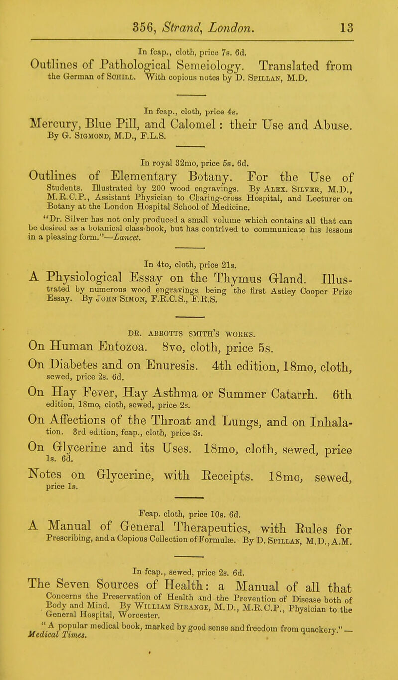 In fcap., cloth, price 7s. 6d. Outlines of Pathological Semeiology. Translated from the German of Sohill. With copious notes byD. Spillan, M.D. In fcap., cloth, price 4s. Mercury, Blue Pill, and Calomel: their Use and Abuse. By G. Sigmond, M.D., F.L.S. In royal 32mo, price 5s. 6d. Outlines of Elementary Botany. For the Use of Students. Illustrated by 200 wood engravings. By Alex. Silver, M.D., M.R.C.P., Assistant Physician to Charing-cross Hospital, and Lecturer on Botany at the London Hospital School of Medicine. Dr. Silver has not only produced a small volume which contains all that can be desired as a botanical class-book, but has contrived to communicate his lessons in a pleasing form.—Lancet. In 4to, cloth, price 21s. A Physiological Essay on the Thymus Gland. Illus- trated by numerous wood engravings, being the first Astley Cooper Prize Essay. By John Simon, F.R.C.S., F.R.S. DR. ABBOTTS SMITH'S WORKS. On Human Entozoa. 8vo, cloth, price 5s. On Diabetes and on Enuresis. 4th edition, 18mo, cloth, sewed, price 2s. (id. On Hay Fever, Hay Asthma or Summer Catarrh. 6th edition, 18mo, cloth, sewed, price 2s. On Affections of the Throat and Lungs, and on Inhala- tion. 3rd edition, fcap., cloth, price 3s. On Glycerine and its Uses. 18mo, cloth, sewed, price Is. 6d. r Notes on Glycerine, with Eeceipts. 18mo, sewed, price Is. Fcap. cloth, price 10s. 6d. A Manual of General Therapeutics, with Eules for Prescribing, and a Copious Collection of Formulae. By D. Spillan, M.D., A.M. In fcap., sewed, price 2s. 6d. The Seven Sources of Health: a Manual of all that Concerns the Preservation of Health and the Prevention of Disease both of Body and M.nd By Wiilum Strange, M.D., M.R.C.P., Physician to the General Hospital, Worcester. u rA ,P^uIar ,nedical book> marked by good sense and freedom from quackery. — *