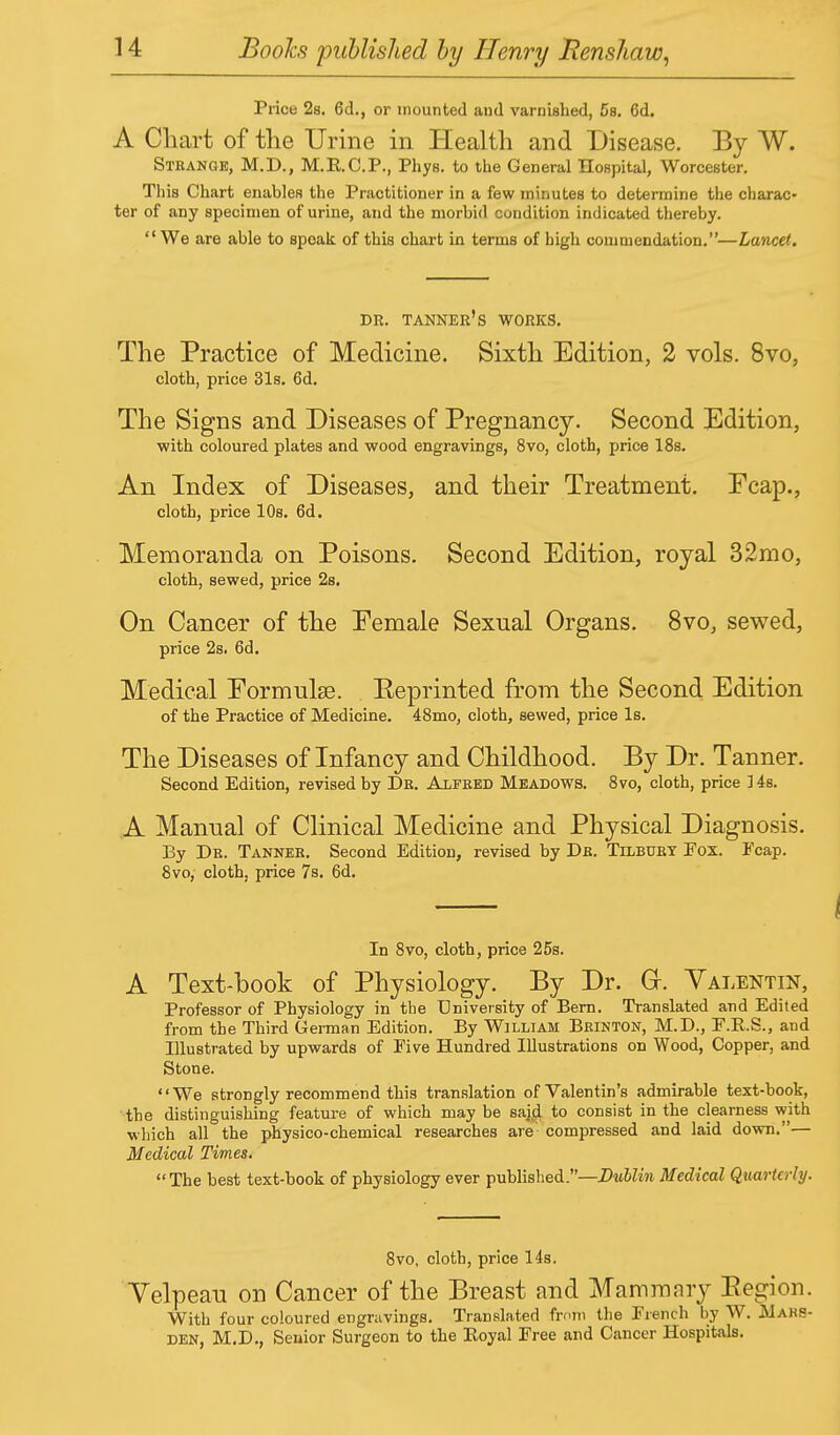 Price 2s. 6d., or mounted and varnished, Cs. 6d. A Chart of the Urine in Health and Disease. By W. Strange, M.D., M.E.C.P., Phys. to the General Hospital, Worcester. This Chart enables the Practitioner in a few minutes to determine the charac- ter of any specimen of urine, and the morbid condition indicated thereby. We are able to speak of this chart in terms of high commendation.—Lancet. DR. TANNER'S WORKS. The Practice of Medicine. Sixth Edition, 2 vols. 8vo, cloth, price 31s. 6d. The Signs and Diseases of Pregnancy. Second Edition, with coloured plates and wood engravings, 8vo, cloth, price 18s. An Index of Diseases, and their Treatment. Fcap., cloth, price 10s. 6d. Memoranda on Poisons. Second Edition, royal 32mo, cloth, sewed, price 2s. On Cancer of the Pemale Sexnal Organs. 8vo, sewed, price 2s. 6d. Medical Formulae. Eeprinted from the Second Edition of the Practice of Medicine. 48mo, cloth, sewed, price Is. The Diseases of Infancy and Childhood. By Dr. Tanner. Second Edition, revised by Dr. Alfred Meadows. 8vo, cloth, price 14s. A Manual of Clinical Medicine and Physical Diagnosis. By Dr. Tanner. Second Edition, revised by Dr. Tilbury Fox. Fcap. 8vo, cloth, price 7s. 6d. In 8vo, cloth, price 25s. A Text-book of Physiology. By Dr. Gr. Valentin, Professor of Physiology in the University of Bern. Translated and Edited from the Third German Edition. By William Brinton, M.D., F.R.S., and Illustrated by upwards of Five Hundred Illustrations on Wood, Copper, and Stone. We strongly recommend this translation of Valentin's admirable text-book, the distinguishing feature of which may be sajd to consist in the clearness with which all the physico-chemical researches are compressed and laid down.— Medical Times. The best text-book of physiology ever published.—Dublin Medical Quarterly. 8vo, cloth, price 14s. Velpeau on Cancer of the Breast and Mammary Eegion. With four coloured engravings. Translated from the French by W. JUaks- den, M.D., Senior Surgeon to the Boyal Free and Cancer Hospitals.