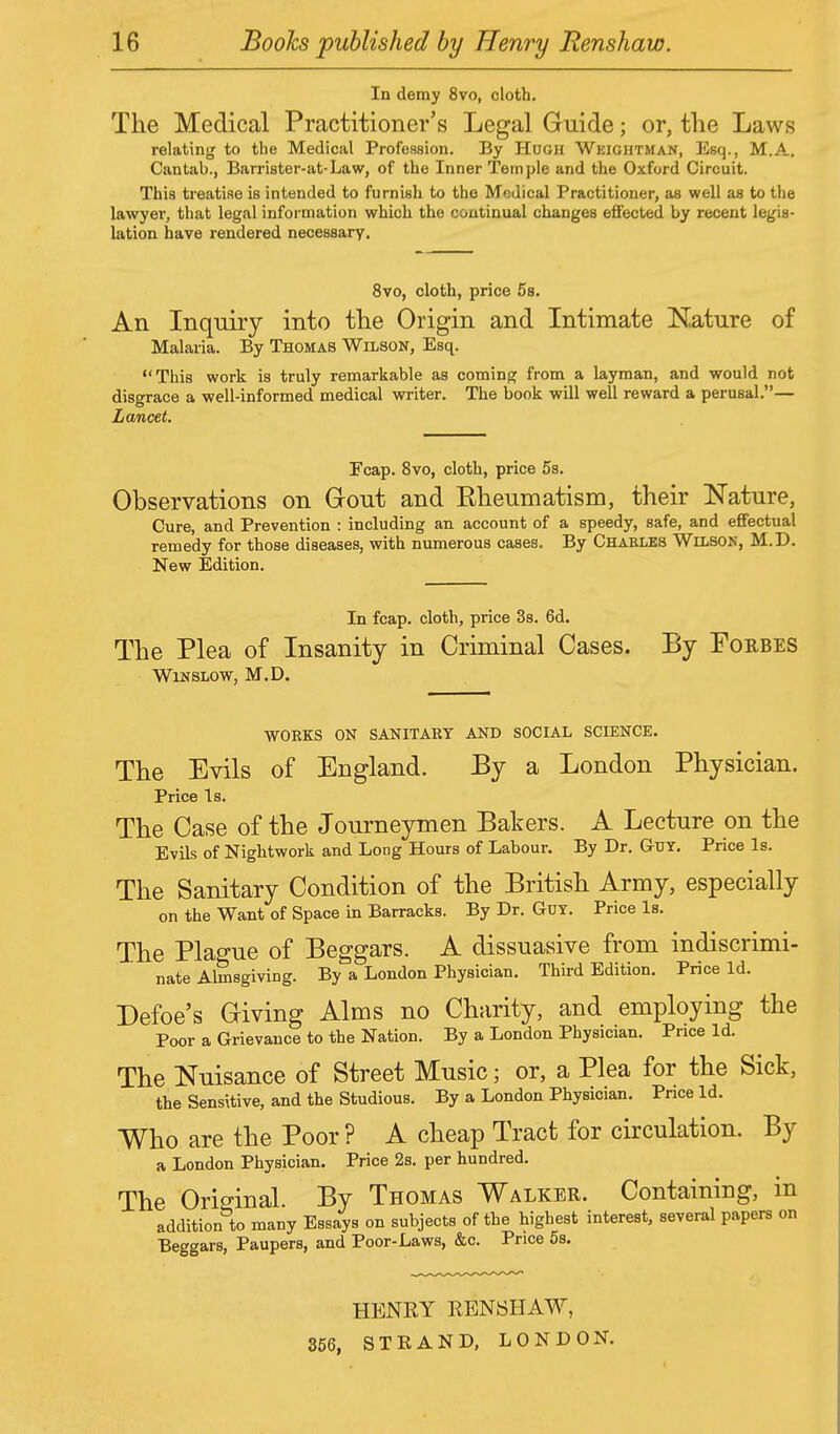 In demy 8vo, cloth. The Medical Practitioner's Legal Guide; or, the Laws relating to the Medical Profession. By Hugh Wkightman, Esq., M.A. Cantah., Barrister-at-Law, of the Inner Temple and the Oxford Circuit. This treatise is intended to furnish to the Medical Practitioner, as well as to the lawyer, that legal information which the continual changes effected by recent legis- lation have rendered necessary. 8vo, cloth, price 5s. An Inquiry into the Origin and Intimate Nature of Malaria. By Thomas Wilson, Esq. This work is truly remarkable as coming from a layman, and would not disgrace a well-informed medical writer. The book will well reward a perusal.— Lancet. Fcap. 8vo, cloth, price 5s. Observations on Gout and Kheumatism, their Nature, Cure, and Prevention : including an account of a speedy, safe, and effectual remedy for those diseases, with numerous cases. By Charles Wilson, M.D. New Edition. In fcap. cloth, price 3s. 6d. The Plea of Insanity in Criminal Cases. By Forbes WlNSLOW, M.D. WORKS ON SANITARY AND SOCIAL SCIENCE. The Evils of England. By a London Physician. Price Is. The Case of the Journeymen Bakers. A Lecture on the Evils of Nightwork and Long Hours of Labour. By Dr. Guy. Price Is. The Sanitary Condition of the British Army, especially on the Want of Space in Barracks. By Dr. Gut. Price Is. The Plague of Beggars. A dissuasive from indiscrimi- nate Almsgiving. By a London Physician. Third Edition. Price Id. Defoe's Giving Alms no Charity, and employing the Poor a Grievance to the Nation. By a London Physician. Price Id. The Nuisance of Street Music; or, a Plea for the Sick, the Sensitive, and the Studious. By a London Physician. Pnce Id. Who are the Poor ? A cheap Tract for circulation. By a London Physician. Price 2s. per hundred. The Original By Thomas Walker. Containing, in addition**) many Essays on subjects of the highest interest, several papers on Beggars, Paupers, and Poor-Laws, &c. Price 5s. HENRY RENSHAW, 356, STRAND, LONDON.