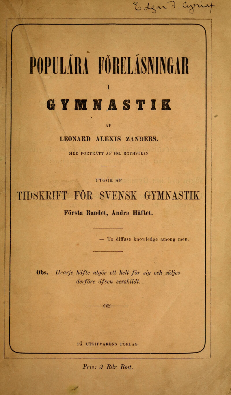 QTMNASTIK AF LEONARD ALEXIS ZANDERS. MED POUTRÄTT AF HG, ROTHSTEIN. UTGÖR AF TID8KEIFT FÖR SVENSK GYMMSTIK Första Bandet, Andra Häftet. To diffuse knowledge among men. Obs. Hvarje häfte utgör ett helt för sig och säljes derföre äfven sersldldt. PA UTGIFVARENS FORLAG Pris: 2 Bdr Rmt.