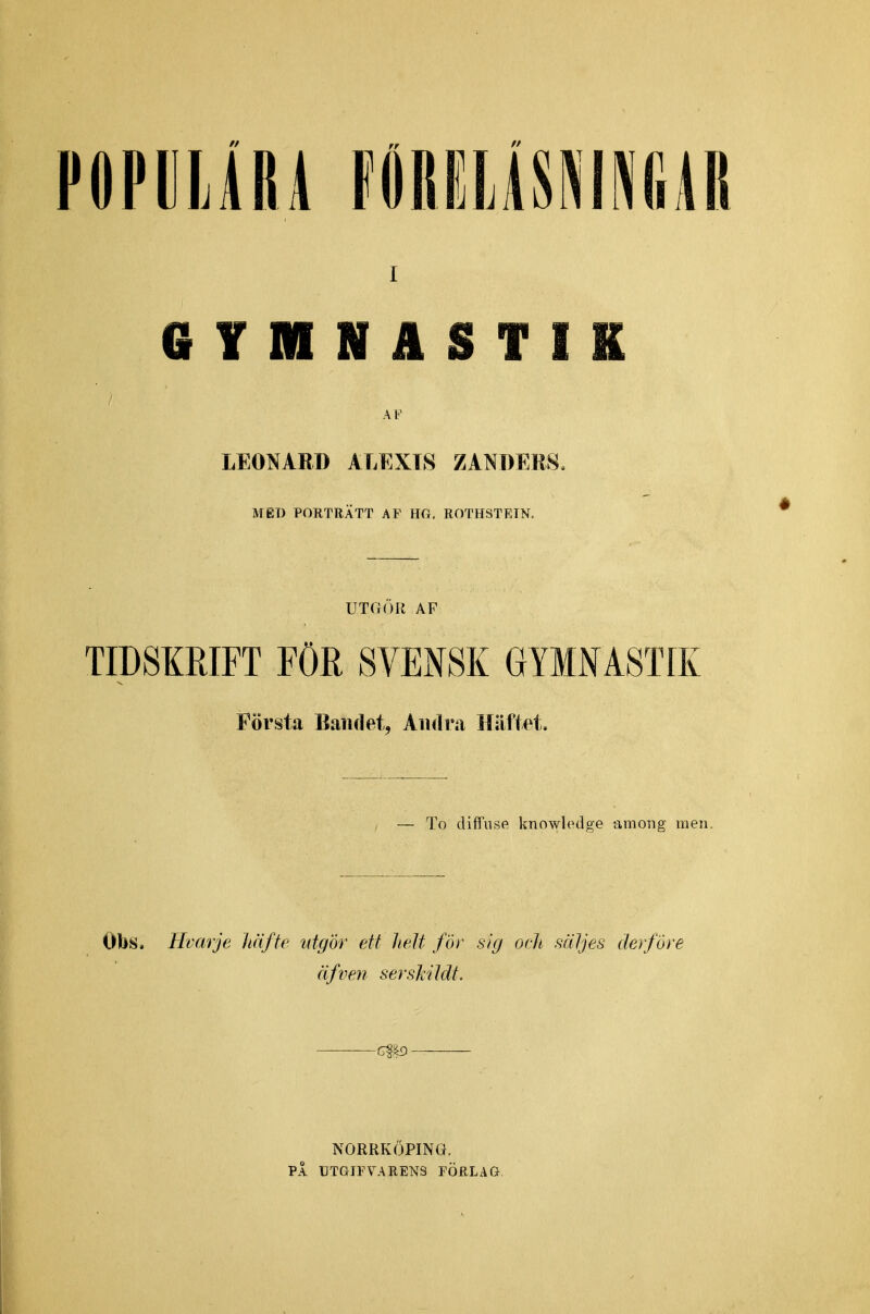 I GYMNASTIK AV LEONARD ALEXT8 ZÅNDERS. MED PORTRÄTT AF HG, ROTHSTRIN. UTOÖIl AF TIDSKRIFT FÖR SVENSK GYMNASTIK Första Bandet, Andra Häftet, — To diffnse knowledge among men. Obs. Hvarje häfte utgör ett helt för sig och mljes der/öre äfven sersMMt. C^^3 NORRKÖPING. PÅ CTGIFVARENS FÖRLAG