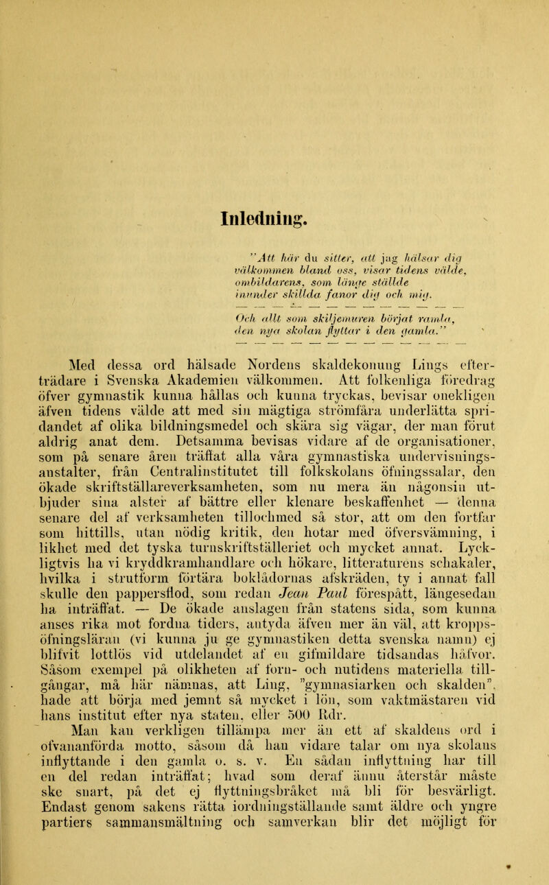 Inledning. Ju här du siUer, att jag hälsar dig välkommen bland oss, visar tidens välde, omhildarcns, som läiKje ställde itiftnder skillda fanor di<j och mi(j. Och (dit som skiljemuren börjat ramla, den nya skolan flyttar i den gamla. Med dessa ord hälsade Nordens skaldekoiiiuig Liiigs efter- trädare i Svenska Akademien välkommen. Att Iblkenliga föredrag öfver gymnastik kunna hållas och kunna tryckas, bevisar onekligen äfven tidens välde att med siji niägtiga strömfåra underlätta spri- dandet af olika bildningsmedel och skära sig vägar, der man förut aldrig anat dem. Detsamma bevisas vidare af de organisationer, som på senare åren träÖat alla våra gymnastiska undervisnings- anstalter, från Centralinstitutet till folkskolans öfningssalar, den ökade skriftställare verksamheten, som nu mera än någonsin ut- bjuder sina alster af bättre eller klenare beskaftenhct — denna senare del af verksamheten tillochmed så stor, att om den fortfar som hittills, utan nödig kritik, den hotar med öfversvämning, i likhet med det tyska turnskriftställeriet och mycket annat. Lyck- ligtvis ha vi kryddkramhandlare och hökare, litteraturens schakaler, hvilka i strutibrm förtära boklådornas afskräden, ty i annat fall skulle den pappersfiod, som redan Jean Paul förespått, längesedan ha inträffat. — De ökade anslagen från statens sida, som kunna anses rika mot fordna tiders, antyda äfven mer än väl, att kropps- öfningsläran (vi kunna ju ge gymnastiken detta svenska namn) ej blifvit lottlös vid utdelandet af en gifmildare tidsandas håfvor. Såsom exempel på olikheten af forn- och nutidens materiella till- gångar, må här näm^nas, att Ling, gymnasiarken och skalden, hade att börja med jemnt så mycket i lön, som vaktmästaren vid hans institut efter nya staten, eller 500 Kdr. Man kan verkligen tillämpa mer än ett af skaldens ord i ofvananförda motto, såsom då han vidare talar om nya skolans inflyttande i den gamla o. s. v. En sådan inflyttning har till en del redan inträffat; hvad som deraf ännu återstår måste ske snart, på det ej tiyttningsbråkct niå bli för besvärligt. Endast genom sakens rätta iordningställande samt äldre och yngre partiers sammansmältning och samverkan blir det möjligt för