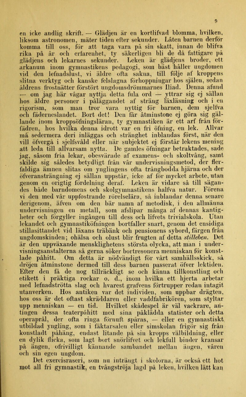 en icke andlig skrift. ~ Glädjen är en kortlifvad blomma, hvilken, liksom astronomen, mäter tiden efter sekunder. Låten barnen derför komma till oss, för att taga vara på sin skatt, innan de blifva rika på år och erfarenhet, ty säkerligen bli de då fattigare pä glädjens och lekarnes sekunder. Leken är glädjens broder, ett arkanum inom gymnastikens pedagogi, som bäst håller ungdomen vid den lefnadslust, vi äldre ofta sakna, till följe af kroppens slitna verktyg och kanske felslagna förhoppningar hos själen, sedan åldrens frostnätter förstört ungdomsdrömmarnes Iliad. Denna afund — om jag här vågar nyttja detta fula ord — yttrar sig ej sällan hos äldre personer i påläggandet af sträng läxläsning och i en rigorism, som man tror vara nyttig för barnen, dem sjelfva och fäderneslandet. Bort det! Den får åtminstone ej göra sig gäl- lande inom kroppsöfningsläran, ty gymnastiken är ett arf från fÖr- fädren, hos hvilka denna idrott var en fri öfning, en lek. Allvar må sedermera deri inläggas och stränghet inblandas först, när den vill öfvergå i sjelfsvåld eller när subjektet ej förstår lekens mening att leda till allvarsam nytta. De gamles öfningar betraktades, sade jag, såsom fria lekar, obesvärade af examens- och skoltvång, samt skilde sig således betydligt från vår undervisningsmetod, der lier- faldiga ämnen slitas om ynglingens ofta trångbodda hjärna och der öfveransträngning ej sällan uppstår, icke af för mycket arbete, utan genom en origtig fördelning deraf. Leken ar vidare så till sågan- des både barndomens och skolgymnastikens halfva natur. Förena vi den med vår uppfostrande rörelselära, så inblandar denna senare derigenom, äfven om den bär namn af metodisk, i den allmänna undervisningen en metall, som afslipar många af dennas kantig- heter och förgyller ingången till dess och lifvets trivialskola. Utan lekandet och gymnastiköfningen bortfaller snart, genom det ensidiga stillasittandet vid läxans träbänk och pensionens sybord, färgen från ungdomskinden; ohälsa och olust blir frugten af detta stilleben. Det är den uppväxande mensklighetens största olycka, att man i under- visningsanstalterna så gerna söker bortresonera menniskan för konst- lade påhitt. Om detta är nödvändigt för vårt samhällsskick, så dröjen åtminstone dermed till dess barnen passerat öfver lektiden. Efter den få de nog tillräckligt se och känna tillkonstling och etikett i präktiga rockar o. d., inom hvilka ett hjerta arbetar med lefnadströtta slag och hvarest grafvens förtrupper redan intagit utanverken. Hos antiken var det individen, som uppbar drägten, hos oss är det oftast skräddaren eller vaddfabrikören, som styltar upp menniskan — en tid. Hvilket skådespel är väl vackrare, an- tingen dessa teaterpåhitt med sina påklädda statister och detta operaprål, der ofta ringa förnuft spåras, — eller en gymnastisktv utbildad yngling, som i fäktarsalen eller simskolan frigör sig från konstladt påhäng, endast litande på sin kropps välbildning, eller en dylik Hicka, som lagt bort snörlifvet och lekfull binder kransar på ängen, ofrivilligt kännande sarabandet mellan ängen, våren och sin egen ungdom. Det exercisraseri, som nu inträngt i skolorna, är också ett hot mot all fri gymnastik, en tvångströja lagd på leken, hvillcen lätt kan