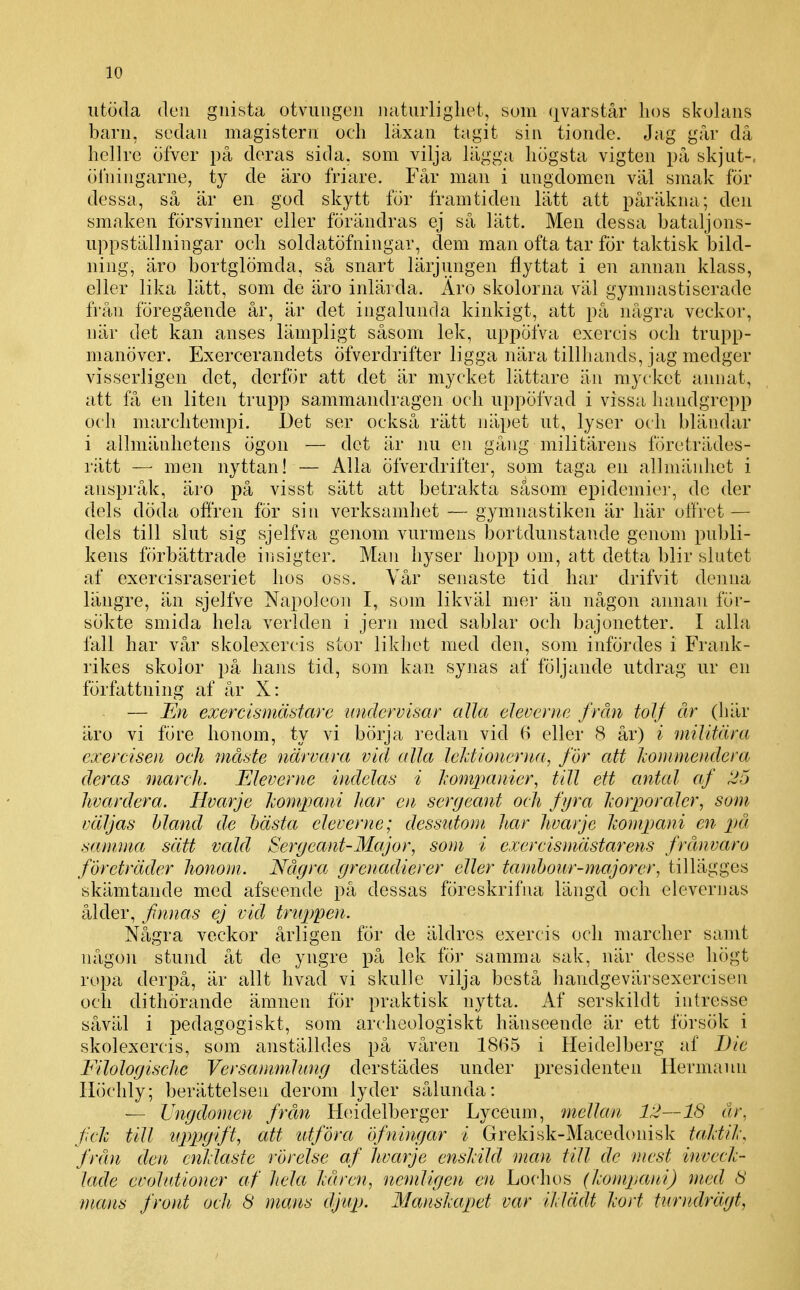 iitöda den gnista otvungen naturlighet, som (kvarstår hos skokms barn, sedan magistern och läxan tagit sin tionde. Jag går då hellre öfver på deras sida. som vilja lägga högsta vigten på skjut-, ölningarne, ty de äro friare. Får man i ungdomen väl smak för dessa, så är en god skytt för framtiden lätt att påräkna; den smaken försvinner eller förändras ej så lätt. Men dessa bataljons- uppställningar och soldatöfningar, dem man ofta tar för taktisk bild- ning, äro bortglömda, så snart lärjungen flyttat i en annan klass, eller lika lätt, som de äro inlärda. Aro skolorna väl gymnastiserade från föregående år, är det ingalunda kinkigt, att på några veckor, när det kan anses lämpligt såsom lek, uppöfva exercis och trupp- manöver. Exercerandets öfverdrifter ligga nära tilUiands, jag medger visserligen det, derför att det är mycket lättare än mycket annat, att få en liten trupp sammandragen och uppöfvad i vissa handgrepp och marchtempi. Det ser också rätt näpet ut, lyser och bländar i allmänhetens ögon — det är nu en gång militärens företrädes- rätt — men nyttan! — Alla öfverdrifter, som taga en allmänhet i anspråk, äro på visst sätt att betrakta såsom epidemier, de der dels döda offren för sin verksamliet — gymnastiken är här offret — dels till slut sig sjelfva genom vurmens bortdunstande genom publi- kens förbättrade insigter. Man hyser hopp om, att detta blir slutet af exercisraseriet hos oss. Vår senaste tid har drifvit dejina längre, än sjelfve Napoleon I, som likväl mer än någon annan för- sökte smida hela verlden i jern med sablar och bajonetter. I alla fall har vår skolexercis stor likhet med den, som infördes i Frank- rikes skolor på hans tid, som kan synas af följande utdrag ur en författning af år X: — En exercismästare undervisar alla eleverne från tolf år (här äro vi före honom, ty vi börja i'edan vid 6 eller 8 år) i militära exercisen och måste närvara vid alla lektionerna, för att Iwmmendera deras march. Eleverne indelas i Jiompanier, till ett antal af ^5 hvardera. Hvarje iMmpani har en sergeant och fyra Iwrporaler, som väljas bland de hästa eleverne; dessutom har hvarje ho)npani en på samjna sätt vald Sergeant-Major, som i exercismästarens frånvaro företräder honom. Några grenadierer eller tamhour-majorer, tillägges skämtande med afseende på dessas föreskrifna längd och elevernas ålder, finnas ej vid truppen. Några veckor årligen för de äldres exercis och mardier samt någon stund åt de yngre på lek för samma sak, när desse liögt ropa derpå, är allt hvacl vi skulle vilja bestå handgevärsexercisen och dithörande ämnen tor praktisk nytta. Af serskildt intresse såväl i pedagogiskt, som archeologiskt hänseende är ett försök i skolexercis, som anställdes på våren 1865 i Heidelberg af iJie Eilologische Versammlung derstädes under presidenten Hermann Höchly; berättelsen derom lyder sålunda: — Ungdomen från Hcndelberger Lyceum, 'mellan 12—IS år, fclv till yppgift, att 'Utföra öfningar 'i Grekisk-Macedonisk taktil-, från den cnldaste rörelse af hvarje cnslild man till de mest inveck- lade evolutioner af hela kåren, nemligen en Lochos {kompani) med 8 mans front och 8 mans djup. Manskapet var iklädt kort furiulrägt,