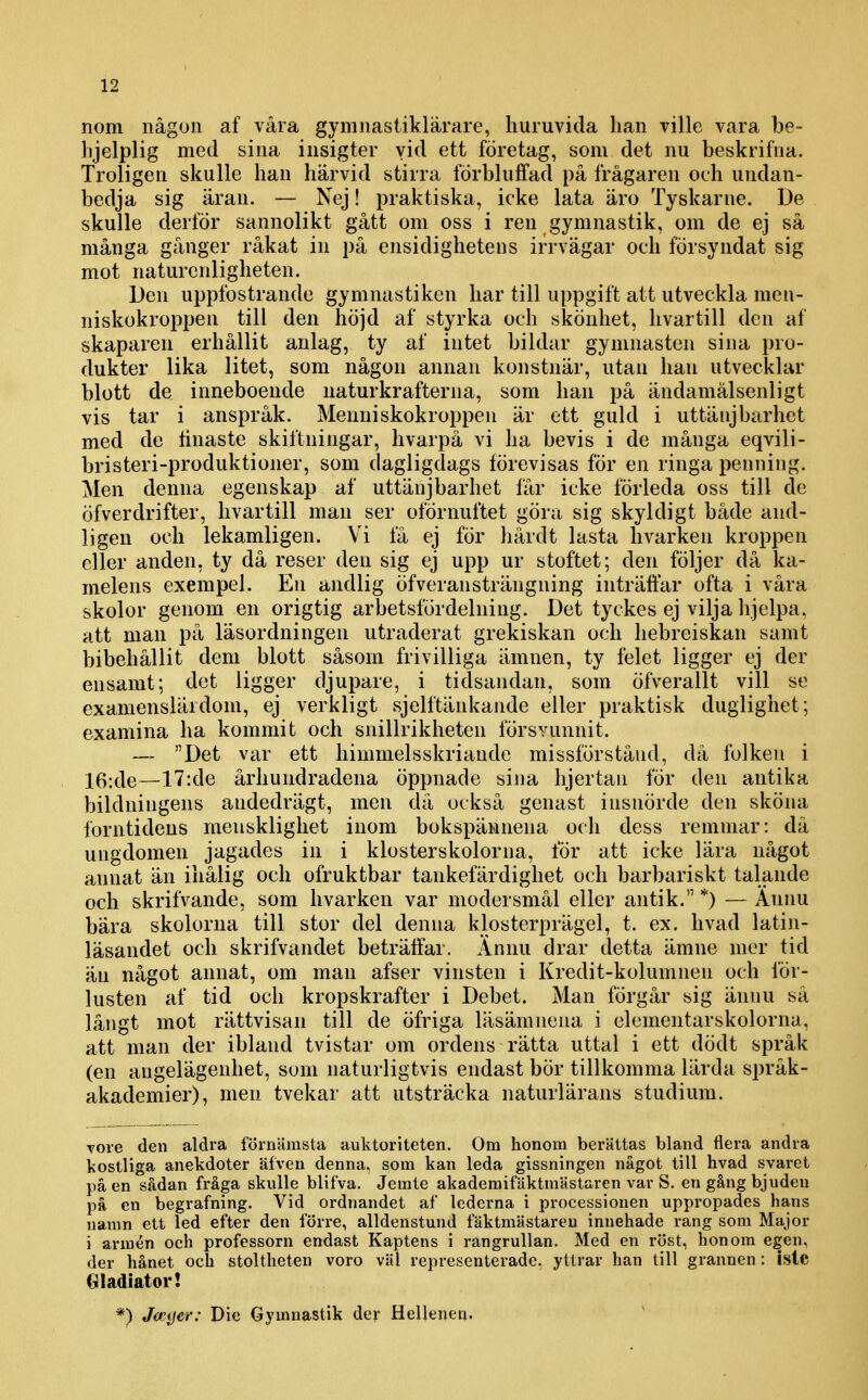 nom någon af våra gymnastiklärare, huruvida lian ville vara be- lijelplig med sina insigter vid ett företag, som det nu beskrifna. Troligen skulle han härvid stirra förbluffad på frågaren och undan- bedja sig äran. — Nej! praktiska, icke lata äro Tyskarne. De skulle clerför sannolikt gått om oss i ren gymnastik, om de ej så många gånger råkat in på ensidighetens irrvägar och försyndat sig mot naturcnligheten. Den uppfostrande gymnastiken har till uppgift att utveckla men- niskokroppen till den höjd af styrka och skönhet, hvartill den af skaparen erhållit anlag, ty af intet bildar gymnasten sina pro- dukter lika litet, som någon annan konstnär, utan han utvecklar blott de inneboende naturkrafterna, som han jjå ändamålsenligt vis tar i anspråk. Menniskokroppen är ett guld i uttäiijbarhet med de finaste skiftningar, hvarpå vi ha bevis i de många eqvili- bristeri-produktioner, som dagligdags förevisas för en ringa penning. Men denna egenskap af uttänjbarhet får icke förleda oss till de öfverdrifter, hvartill man ser ofÖrnuftet göra sig skyldigt både and- ligen och lekamligen. Vi få ej för hårdt lasta hvarken kroppen eller anden, ty då reser den sig ej upp ur stoftet; den följer då ka- melens exempel. En andlig öfveransträngning inträffar ofta i våra skolor genom en origtig arbetsfördelning. Det tyckes ej vilja hjelpa, att man på läsordningen utraderat grekiskan och hebreiskan samt bibehållit dem blott såsom frivilliga ämnen, ty felet ligger ej der ensamt; det ligger djupare, i tidsandan, som öfverallt vill se examenslärdom, ej verkligt sjelftänkande eller praktisk duglighet; examina ha kommit och snillrikheten försvunnit. — Det var ett himmelsskriande missförstånd, då folken i 16:de—17:de århundradena öppnade sina hjertau för den antika bildningens andedrägt, men då också genast insnörde den sköna forntidens meusklighet inom bokspäwnena och dess remmar: då ungdomen jagades in i klosterskolorna, för att icke lära något annat än ihålig och ofruktbar tankefärdighet och barbariskt talande och skrifvande, som hvarken var modersmål eller antik. *) — Ännu bära skolorna till stor del denna klosterprägel, t. ex. livad latin- läsandet och skrifvandet beträffar. Ännu drar detta ämne mer tid äu något annat, om man afser vinsten i Kredit-kolumnen och för- lusten af tid och kropskrafter i Debet. Man förgår sig ännu så långt mot rättvisan till de öfriga läsämnena i elementarskolorna, att man der ibland tvistar om ordens rätta uttal i ett dödt språk (en angelägenhet, som naturligtvis endast bör tillkomma lärda språk- akademier), men tvekar att utsträcka naturlärans studium. vore den aldra förnUmsta auktoriteten. Om honom berättas bland flera andra kostliga anekdoter äfven denna, som kan leda gissningen något till hvad svaret på en sådan fråga skulle blifva, Jemte akaderaifäktniästaren var S. en gång bjuden på en begrafning. Vid ordnandet af lederna i processionen uppropades hans namn ett led efter den förre, alldenstund fäktmästareu innehade rang som Major i armén och professorn endast Kaptens i rangrullan. Med en röst, honom egen, der hånet och stoltheten voro väl representerade, yttrar han till grannen: isle Gladiator! *) Joc(jer: Die Gymnastik der Hellenen.