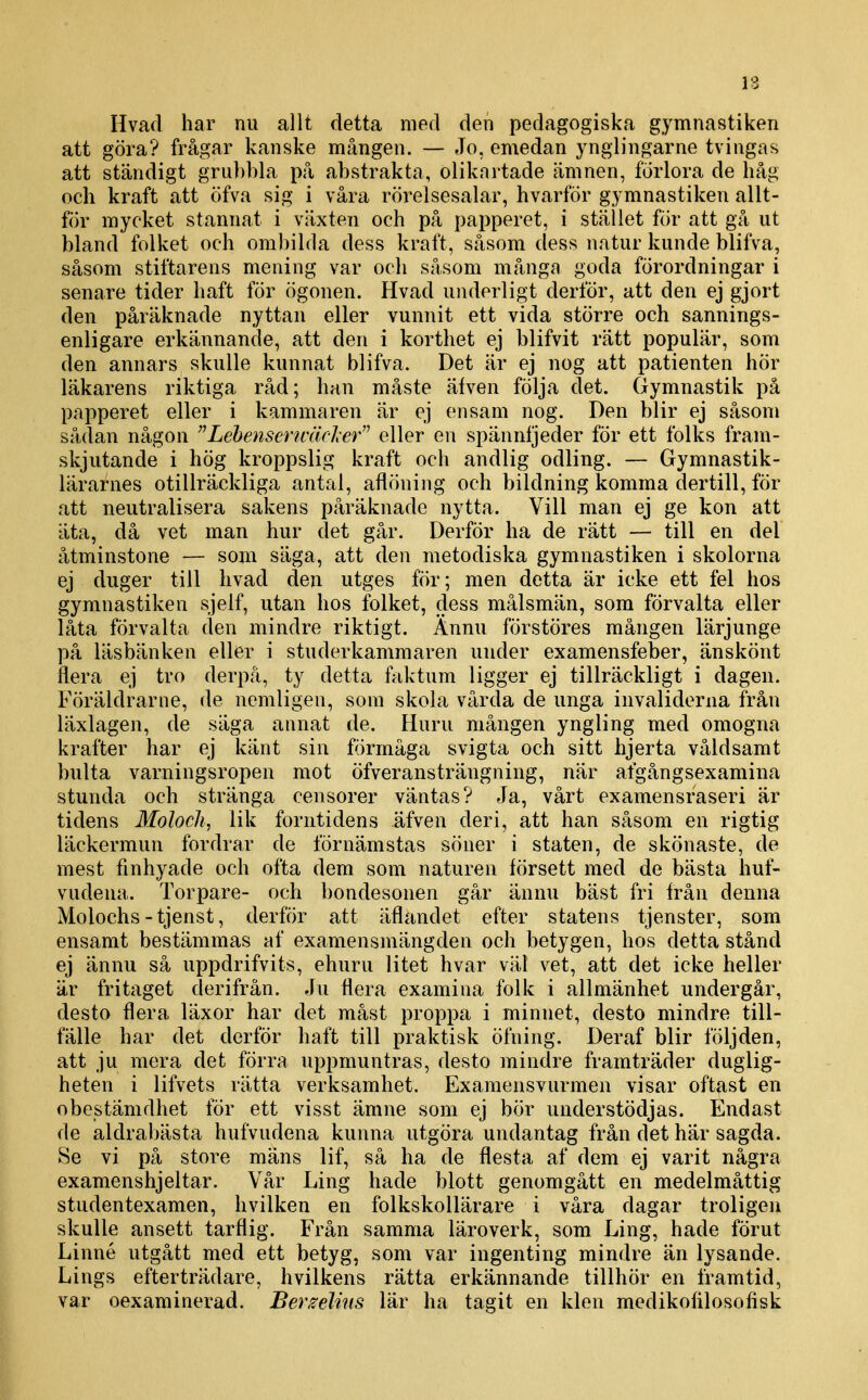 Hvad har nu allt detta med den pedagogiska gymnastiken att göra? frågar kanske mången. — Jo, emedan ynglingarne tvingas att ständigt grubbla på abstrakta, olikartade ämnen, förlora de håg och kraft att öfva sig i våra rörelsesalar, hvarför gymnastiken allt- för mycket stannat i växten och på papperet, i stället för att gå ut bland folket och ombilda dess kraft, såsom dess natur kunde blifva, såsom stiftarens mening var och såsom många goda förordningar i senare tider haft för ögonen. Hvad underligt derför, att den ej gjort den påräknade nyttan eller vunnit ett vida större och sannings- enligare erkännande, att den i korthet ej blifvit rätt populär, som den annars skulle kunnat blifva. Det är ej nog att patienten hör läkarens riktiga råd; han måste äiven följa det. Gymnastik på papperet eller i kammaren är ej ensam nog. Den blir ej såsom sådan någon Lehensertcärler eller en spännljeder för ett folks fram- skjutande i hög kroppslig kraft och andlig odling. — Gymnastik- lärarnes otillräckliga antal, aflöning och bildning komma dertill, för att neutralisera sakens påräknade nytta. Vill man ej ge kon att äta, då vet man hur det går. Derför ha de rätt — till en del åtminstone — som säga, att den metodiska gymnastiken i skolorna ej duger till hvad den utges för; men detta är icke ett fel hos gymnastiken sjelf, utan hos folket, dess målsmän, som förvalta eller låta förvalta den mindre riktigt. Ännu förstöres mången lärjunge på läsbänken eller i studerkammaren under examensfeber, änskönt flera ej tro derpå, ty detta faktum ligger ej tillräckligt i dagen. Föräldrarne, de nemligen, som skola vårda de unga invaliderna från läxlagen, de säga annat de. Huru mången yngling med omogna krafter har ej känt sin förmåga svigta och sitt hjerta våldsamt bulta varningsropen mot öfveransträngning, när afgångsexamina stunda och stränga censorer väntas? Ja, vårt examensraseri är tidens Moloch, lik forntidens äfven der i, att han såsom en rigtig läckermun fordrar de förnämstas söner i staten, de skönaste, de mest fmhyade och ofta dem som naturen försett med de bästa huf- vudena. Torpare- och bondesonen går ännu bäst fri från denna Molochs - tjenst, derför att äflandet efter statens tjenster, som ensamt bestämmas af examensmängden och betygen, hos detta stånd ej ännu så uppdrifvits, ehuru litet hvar vät vet, att det icke heller är fritaget derifrän. Ju flera examina folk i allmänhet undergår, desto flera läxor har det måst proppa i minnet, desto mindre till- fälle har det derför haft till praktisk öfning. Deraf blir följden, att ju mera det förra uppmuntras, desto mindre framträder duglig- heten i lifvets rätta verksamhet. Exaraensvurmen visar oftast en obestämdhet för ett visst ämne som ej bör understödjas. Endast de aldrabästa hufvudena kunna utgöra undantag från det här sagda. Se vi på store mäns lif, så ha de flesta af dem ej varit några examenshjeltar. Vår Ling hade blott genomgått en medelmåttig studentexamen, hvilken en folkskollärare i våra dagar troligen skulle ansett tarflig. Från samma läroverk, som Ling, hade förut Linné utgått med ett betyg, som var ingenting mindre än lysande. Lings efterträdare, hvilkens rätta erkännande tillhör en framtid, var oexaminerad. Berzelms lär ha tagit en klen medikofilosofisk