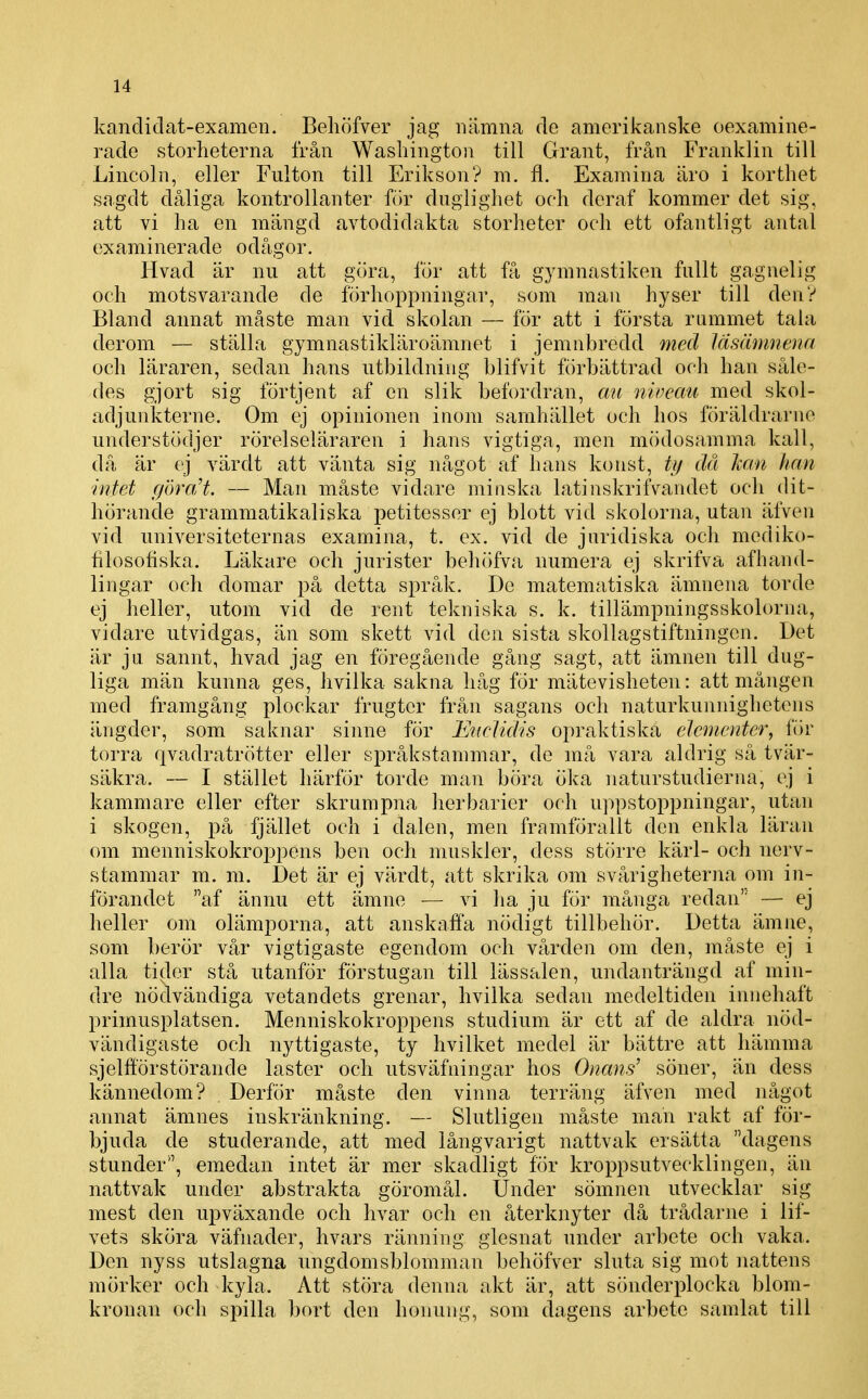 kandidat-examen. Beliöfver jag nämna de amerikanske oexamine- rade storheterna från Washington till Grant, från Franklin till Lincoln, eller Fnlton till Erikson? m. fl. Examina äro i korthet sagdt dåliga kontrollanter för dnglighet och deraf kommer det sig, att vi ha en mängd avtodidakta storheter och ett ofantligt antal examinerade odågor. Hvad är nu att göra, för att få gymnastiken fullt gagnelig och motsvarande de förhoppningar, som man hyser till den? Bland annat måste man vid skolan — för att i första rummet tala derom — ställa gymnastikUiroämnet i jemnbredd med läsämnenn och läraren, sedan hans utbildning blifvit förbättrad och han såle- des gjort sig förtjent af en slik befordran, au niveau med skol- adjunkterne. Om ej opinionen inom samhället och hos föräldrarne understödjer rörelseläraren i hans vigtiga, men mödosamma kall, då är ej värdt att vänta sig något af hans konst, tf/ då kan han intet göra/t. — Man måste vidare minska latinskrilVandet och dit- hörande grammatikaliska petitesser ej blott vid skolorna, utan äfven vid universiteternas examina, t. ex. vid de juridiska och mediko- filosofiska. Läkare och jurister behöfva numera ej skrifva afhand- lingar och domar på detta språk. De matematiska ämnena torde ej heller, utom vid de rent tekniska s. k. tillämpningsskolorna, vidare utvidgas, än som skett vid den sista skollagstiftningen. Det är ju sannt, hvad jag en föregående gång sagt, att ämnen till dug- liga män kunna ges, hvilka sakna håg för mätevisheten: att mången med framgång plockar frugter från sagans och naturkunnighetens ängder, som saknar sinne för FAicUdis opraktiska elcincnter, för torra qvadratrötter eller språkstammar, de må vara aldrig så tvär- säkra. — I stället härför torde man böra öka naturstudierim, ej i kammare eller efter skrumpna herbarier och u]:)pstoppningar, utan i skogen, på fjället och i dalen, men framförallt den enkla läran om menniskokroj^pens ben och muskler, dess större kärl- och nerv- stammar m. m. Det är ej värdt, att skrika om svårigheterna om in- förandet af ännu ett ämne — vi ha ju för många redan — ej heller om olämporna, att anskaffa nödigt tillbehör. Detta ämne, som berör vår vigtigaste egendom och vården om den, måste ej i alla tider stå utanför förstugan till lässalen, undanträngd af min- dre nödvändiga vetandets grenar, hvilka sedan medeltiden innehaft primusplatsen. Menniskokroppens studium är ett af de aldra nöd- vändigaste och nyttigaste, ty hvilket medel är bättre att hämma sjelfförstörande laster och utsväfningar hos Onans' söner, än dess kännedom? . Derför måste den vinna terräng äfven med något annat ämnes inskränkning. — Slutligen måste man rakt af för- bjuda de studerande, att med långvarigt nattvak ersätta dagens stunder, emedan intet är mer skadligt för kroppsutvecklingen, än nattvak under abstrakta göromål. IJnder sömnen utvecklar sig mest den upväxande och livar och en återknyter då trådarne i lif- vets sköra väfnader, hvars ränning glesnat under arbete och vaka. Den nyss utslagna ungdomsblomman behöfver sluta sig mot nattens mörker och kyla. Att störa denna akt är, att sönderplocka blom- kronan och spilla bort den honung, som dagens arbete samlat till