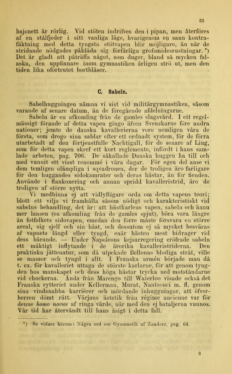 bajonett är rörlig. Vid stöten indrifves den i pipan, men återföres af en stålfjeder i sitt vanliga läge, hvarigenom en sann kontra- fäktning med detta tyngsta stötvapen blir möjligare, än när de stridande nödgades påkläda sig förfärliga grofsmidesrustningar. *) Det är gladt att påträffa något, som duger, bland så mycken fal- aska, den uppfinnare inom gymnastiken årligen strö ut, men den tiden lika oförtrutet bortblåser. C. Sabeln. Sabelhuggningen nämna vi sist vid militär gymnastiken, såsom varande af senare datum, än de föregående afdelningarne. Sabeln är en afkomling från de gamles slagsvärd. I ett regel- mässigt förande af detta vapen gingo äfven Svenskarne före andra nationer; jemte de danska kavallerierna voro nemligen våra de första, som drogo sina sablar efter ett ordnadt system, för de förra utarbetadt af den förtjenstfulle Nachtigall, för de senare af Ling, som för detta vapen skref ett kort reglemente, infördt i hans sam- lade arbeten, pag. 706. De såkallade Danska huggen ha till och med vunnit ett visst renommé i våra dagar. För egen del anse vi dem temligen olämpliga i sqvadronen, der de troligen äro farligare för den huggandes sidokamrater och deras hästar, än för fienden. Använde i flankonering och annan spridd kavalleristrid, äro de troligen af större nytta. Vi medhinna ej att vidlyftigare orda om detta vapens teori; blott ett vilja vi framhålla såsom nödigt och karakteristiskt vid sabelns behandling, det är: att hästkarlens vapen, sabeln och ännu mer lansen (en afkomling från de gamles spjut), böra vara längre än fotfolkets sidovapen, emedan den förre måste försvara en större areal, sig sjelf och sin häst, och dessutom ej så mycket besväras af vapnets längd eller tyngd, enär hästen mest bidrager vid dess bärande. — Under Napoleons kejsarregering eröfrade sabeln ett mäktigt inflytande i de ärorika kavalleristriderna. Den praktiska jättenatur, som då utpekade Bellonas blodiga stråt, ville se massor och tyngd i allt. I Franska armén började man då t. ex. för kavalleriet uttaga de störste karlarne, för att genom tyng- den hos manskapet och dess höga hästar trycka ned motståndarne vid chockerna. Ända från Marengo till Waterloo visade också det Franska rytteriet under Kellerman, Murat, Nantsouci m. fl. genom sina vindsnabba karriérer och mördande inliuggningar, att öfver- herren dömt rätt. Värjans ästetik från régime ancienne var för denne homo novus af ringa värde, när med den ej bataljerna vunnos. Vår tid har återvändt till hans åsigt i detta fall. *) 'Se vidare härom: Några ord om Gymnastik af Zanders., pag. 64. 3