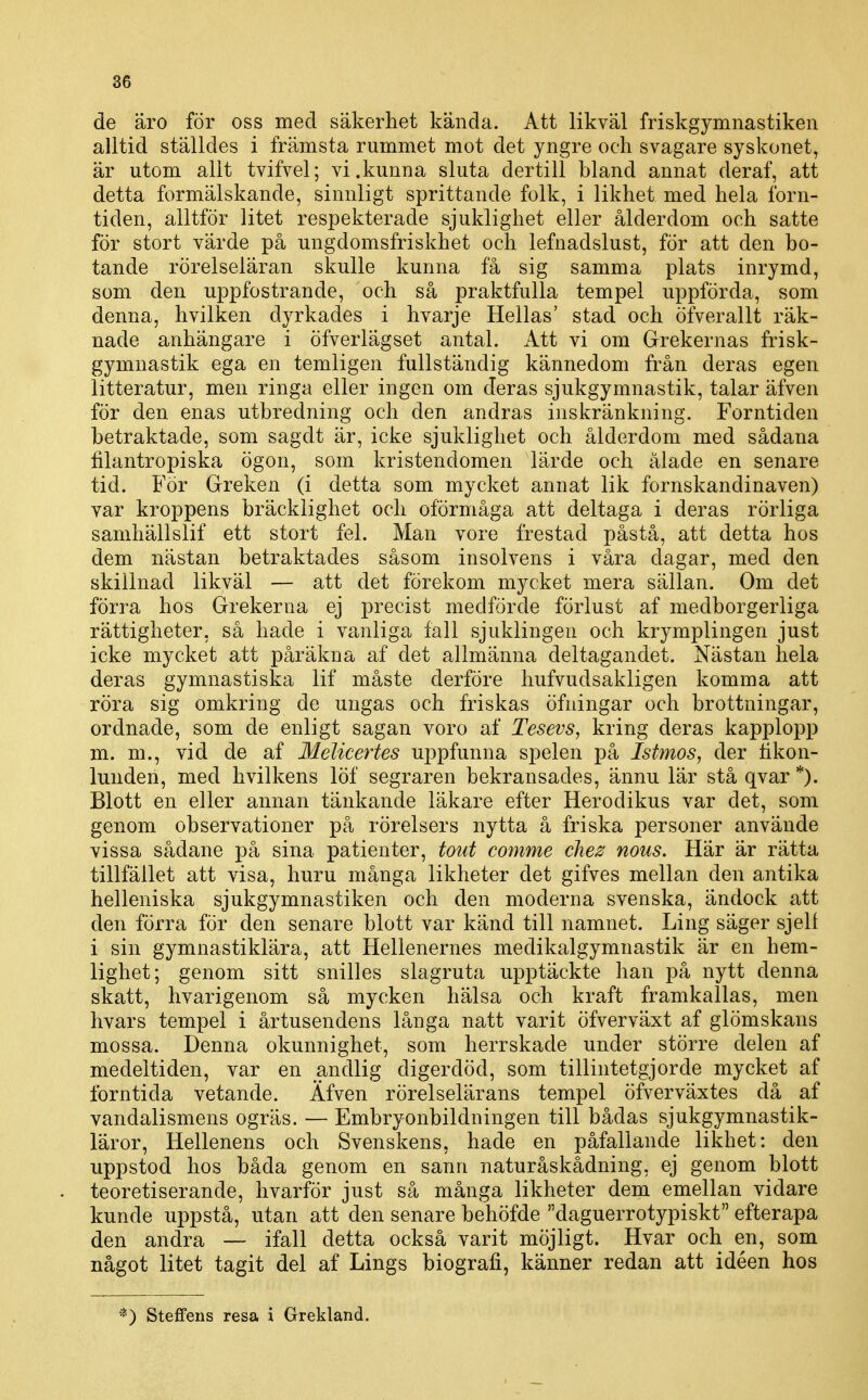 de äro för oss med säkerhet kända. Att likväl friskgymnastiken alltid ställdes i främsta rummet mot det yngre och svagare syskonet, är utom allt tvifvel; vi .kunna sluta der till bland annat deraf, att detta formälskande, sinnligt sprittande folk, i likhet med hela forn- tiden, alltför litet respekterade sjuklighet eller ålderdom och satte för stort värde på ungdomsfriskhet och lefnadslust, för att den bo- tande rörelseläran skulle kunna få sig samma plats inrymd, som den uppfostrande, och så praktfulla tempel uppförda, som denna, hvilken dyrkades i hvarje Hellas' stad och öfverallt räk- nade anhängare i öfverlägset antal. Att vi om Grekernas frisk- gymnastik ega en temligen fullständig kännedom från deras egen litteratur, men ringa eller ingen om deras sjukgymnastik, talar äfven för den enas utbredning och den andras inskränkning. Forntiden betraktade, som sagdt är, icke sjuklighet och ålderdom med sådana filantropiska ögon, som kristendomen lärde och ålade en senare tid. För Greken (i detta som mycket annat lik fornskandinaven) var kroppens bräcklighet och oförmåga att deltaga i deras rörliga samhällslif ett stort fel. Man vore frestad påstå, att detta hos dem nästan betraktades såsom insolvens i våra dagar, med den skillnad likväl — att det förekom mycket mera sällan. Om det förra hos Grekerna ej precist medförde förlust af medborgerliga rättigheter, så hade i vanliga fall sjuklingen och krymplingen just icke mycket att påräkna af det allmänna deltagandet. Nästan hela deras gymnastiska lif måste derföre hufvudsakligen komma att röra sig omkring de ungas och friskas öfningar och brottningar, ordnade, som de enligt sagan voro af Tesevs, kring deras kapplopp m. m., vid de af Melicertes uppfunna spelen på Istmos, der tikon- lunderi, med hvilkens löf segraren bekransades, ännu lär stå qvar *). Blott en eller annan tänkande läkare efter Herodikus var det, som genom observationer på rörelsers nytta å friska personer använde vissa sådane på sina patienter, tout comme chez mus. Här är rätta tillfället att visa, huru många likheter det gifves mellan den antika helleniska sjukgymnastiken och den moderna svenska, ändock att den förra för den senare blott var känd till namnet. Ling säger sjell i sin gymnastiklära, att Hellenernes medikalgymnastik är en hem- lighet; genom sitt snilles slagruta upptäckte han på nytt denna skatt, hvarigenom så mycken hälsa och kraft framkallas, men hvars tempel i årtusendens långa natt varit öfverväxt af glömskans mossa. Denna okunnighet, som herrskade under större delen af medeltiden, var en andlig digerdöd, som tillintetgjorde mycket af forntida vetande. Äfven rörelselärans tempel öfverväxtes då af vandalismens ogräs. — Embryonbildningen till bådas sjukgymnastik- läror, Hellenens och Svenskens, hade en påfallande likhet: den uppstod hos båda genom en sann naturåskådning, ej genom blott teoretiserande, hvarför just så många likheter dem emellan vidare kunde uppstå, utan att den senare behöfde daguerrotypiskt efterapa den andra — ifall detta också varit möjligt. Hvar och en, som något litet tagit del af Lings biografi, känner redan att idéen hos *) Steffens resa i Grekland.