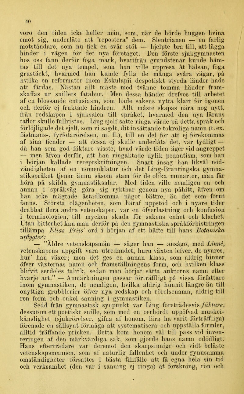 voro den tiden icke heller män, som, när de hörde huggen hvina emot sig, underläto att repostera dem. Slentrianen — en farlig motståndare, som nu lick en svår stöt — hjelpte bra till, att lägga hinder i vägen för det nya företaget. Den förste sjukgymnasten hos oss fann derför föga mark, hvarifrån grundstenar kunde häm- tas till det nya tempel, som han ville uppresa åt hälsan, föga grustäckt, hvarmed han kunde fylla de många svåra vägar, på hvilka en reformator inom Eskulapii despotiskt styrda länder hade att färdas. Nästan allt måste med tvänne tomma händer fram- skaffas ur snillets fatabur. Men dessa händer drefvos till arbetet af en blossande entusiasm, som hade sakens nytta klart för ögonen och derför ej fruktade hindren. Allt måste skapas nära nog nytt, från redskapen i sjuksalen till språket, hvarmed den nya lärans taflor skulle fullristas. Ling sjelf satte ringa värde på detta språk och förlöjligade det sjelf, som vi sagdt, dit insättande tokroliga namn (t. ex. fästmans-, fyrfotaröreisen, m.. fl.), till en del för att ej fÖrekommas af sina fiender — att dessa ej skulle underlåta det, var tydligt — då han som god fäktare visste, hvad värde tiden äger vid angreppet — men äfven derför, att han ringaktade dylik pedantism, som han i början kallade receptskrifningen. Snart insåg han likväl nöd- vändigheten af en nomenklatur och det Ling-Brantingska gymna- stikspråket tjenar ännu såsom stam för de olika munarter, man får höra på skilda gymnastiksalar. Med tiden ville nemligen en och annan i språkväg göra sig ryktbar genom nya påhitt, äfven om han icke mägtade åstadkomma något bättre, än det som förut fanns. Största olägenheten, som häraf uppstod och i nyare tider drabbat flera andra vetenskaper, var en öfverlastning och konfusion i terminologien, till mycken skada för sakens enhet och klarhet. Utan bitterhet kan man derför på den gymnastiska språkförbistringen tillämpa Elias Friis' ord i början af ett häfte till hans Botaniska utflygtef: _ — Äldre vetenskapsmän — säger han — ansågo, med Linné, vetenskapens uppgift vara utredandet, huru växten lefver, de nyares, hur' han växer; men det ges en annan klass, som aldrig hinner öfver växternas namn och framställningens form, och hvilken klass blifvit serdeles talrik, sedan man börjat sätta auktorns namn efter hvarje art. — Anmärkningen passar förträffligt på vissa författare inom gymnastiken, de nemligen, hvilka aldrig hunnit längre än till onyttiga grubblerier öfver nya redskap och rörelsenamn, aldrig till ren form och enkel sanning i gymnastiken. Sedd från gymnastisk synpunkt var Ling företrädesvis fäUare, dessutom ett poetiskt snille, som med en oerhördt uppöfvad muskei- känslighet (sjukrörelser, gifna af honom, lära ha varit förträffliga) förenade en sällsynt förmåga att systematisera och uppställa formler, alltid träffande pricken. Detta kom honom väl till pass vid inven- teringen af den märkvärdiga sak, som gjorde hans namn odödligt. Hans efterträdare var deremot den skarpsinnige och vi dt beläste vetenskapsmannen, som af naturlig fallenhet och under gynnsamma omständigheter försattes i bästa tillfälle att få egna hela sin tid och verksamhet (den var i sanning ej ringa) åt forskning, rön och