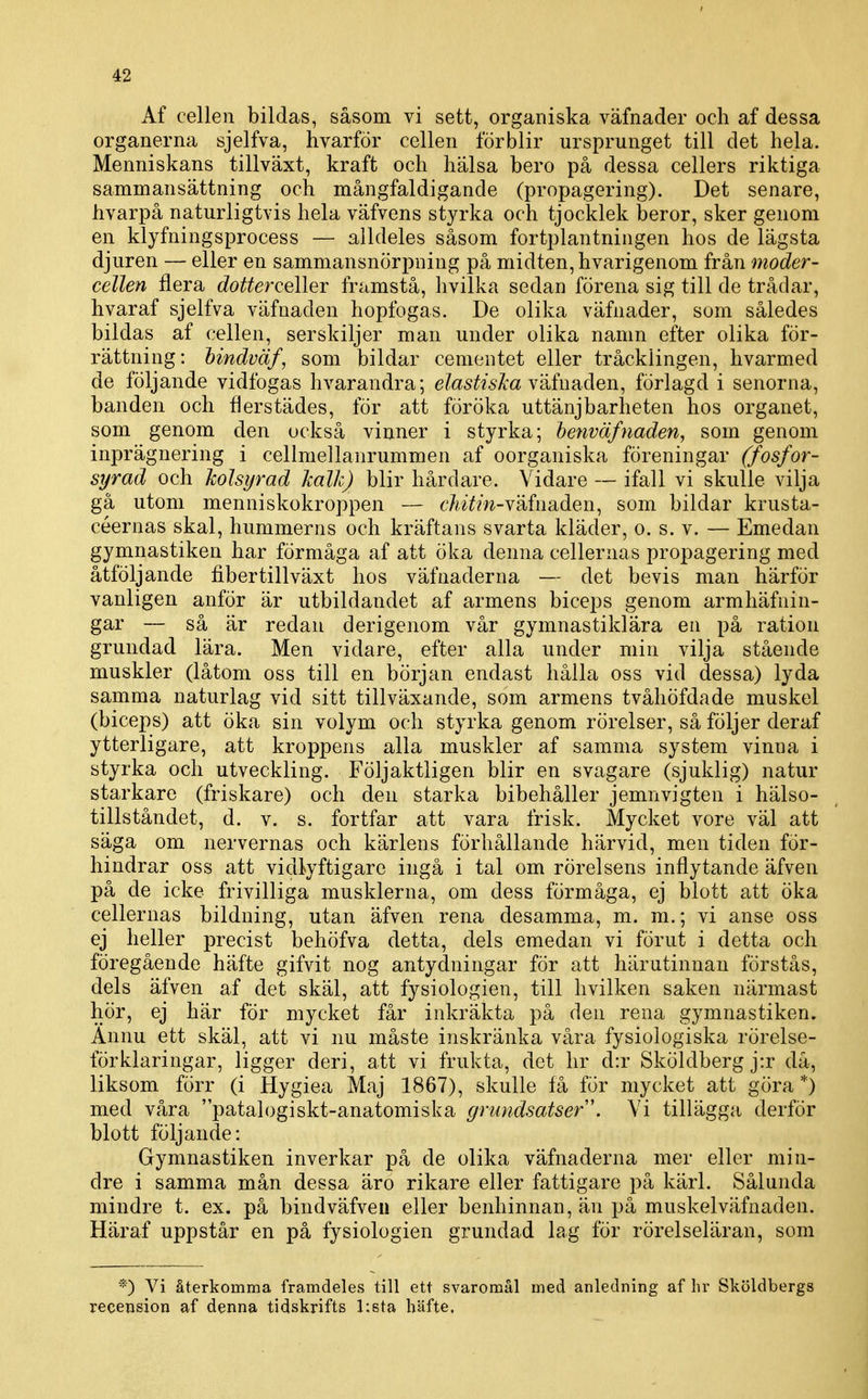 Af cellen bildas, såsom vi sett, organiska väfnader och af dessa organerna sjelfva, hvarför cellen förblir ursprunget till det hela. Menniskans tillväxt, kraft och hälsa bero på dessa cellers riktiga sammansättning och mångfaldigande (propagering). Det senare, hvarpå naturligtvis hela väfvens styrka och tjocklek beror, sker genom en klyfningsprocess — alldeles såsom fortplantningen hos de lägsta djuren — eller en sammansnörpning på midten,hvarigenom från moder- cellen flera t^o^^erceller framstå, hvilka sedan förena sig till de trådar, hvaraf sjelfva väfnaden hopfogas. De olika väfnader, som således bildas af cellen, serskiljer man under olika namn efter olika för- rättning: hindväf, som bildar cementet eller tråcklingen, hvarmed de följande vidfogas hvarandra; e/as^Ma väfnaden, förlagd i senorna, banden och flerstädes, för att föröka uttänjbarheten hos organet, som genom den också vinner i styrka; henväfnaden, som genom inprägnering i cellmellanrummen af oorganiska föreningar (fosfor- syrad och holsyrad Jcalk) blir hårdare. Vidare — ifall vi skulle vilja gå utom menniskokroppen — dwYm-väfnaden, som bildar krusta- céernas skal, hummerns och kräftans svarta kläder, o. s. v. — Emedan gymnastiken har förmåga af att öka denna cellernas propagering med åtföljande fibertillväxt hos väfnaderna — det bevis man härför vanligen anför är utbildandet af armens biceps genom armhäfnin- gar — så är redan derigenom vår gymnastiklära en på ration grundad lära. Men vidare, efter alla under min vilja stående muskler (låtom oss till en början endast hålla oss vid dessa) lyda samma naturlag vid sitt tillväxande, som armens tvåhöfdade muskel (biceps) att öka sin volym och styrka genom rörelser, så följer deraf ytterligare, att kroppens alla muskler af samma system vinna i styrka och utveckling. Följaktligen blir en svagare (sjuklig) natur starkare (friskare) och den starka bibehåller jemnvigten i hälso- tillståndet, d. v. s. fortfar att vara frisk. Mycket vore väl att säga om nervernas och kärlens förhållande härvid, men tiden för- hindrar oss att vidlyftigare ingå i tal om rörelsens inflytande äfven på de icke frivilliga musklerna, om dess förmåga, ej blott att öka cellernas bildning, utan äfven rena desamma, m. m.; vi anse oss ej heller precist behöfva detta, dels emedan vi förut i detta och föregående häfte gifvit nog antydningar för att härutinnan förstås, dels äfven af det skäl, att fysiologien, till hvilken saken närmast hör, ej här för mycket får inkräkta på den rena gymnastiken. Ännu ett skäl, att vi nu måste inskränka våra fysiologiska rörelse- förklaringar, ligger deri, att vi frukta, det hr d:r Sköldberg j:r då, liksom förr (i Hygiea Maj 1867), skulle få för mycket att göra *) med våra patalogiskt-anatomiska grundsatser \ Vi tillägga derför blott följande: Gymnastiken inverkar på de olika väfnaderna mer eller min- dre i samma mån dessa äro rikare eller fattigare på kärl. Sålunda mindre t. ex. på bindväfven eller benhinnan, än på muskelväfnaden. Häraf uppstår en på fysiologien grundad lag för rörelseläran, som *) Vi återkomma framdeles till ett svaromål med anledning af In- Sköldbergs recension af denna tidskrifts hsta häfte.