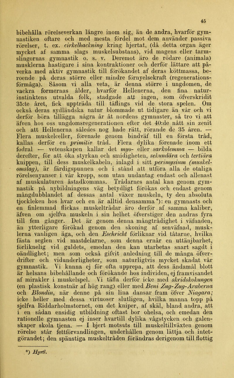 bibehålla rörelseverkan längre inom sig, än de andra, hvarför gym- nastiken oftare och med mesta fördel mot dem använder passiva rörelser, t. ex. cirlielhaclming kring hjertat, (då detta organ äger mycket af samma slags muskelsubstans), vid magens eller tarm- slingornas gymnastik o. s. v. Deremot äro de rödare (animala) musklerna hastigare i sina kontraktioner och derför lättare att på- verka med aktiv gymnastik till förökandet af deras köttmassa, be- roende på deras större eller mindre förnyelsekraft (regenerations- förmåga). Såsom vi alla veta, är denna större i ungdomen, de vackra formernas ålder, hvarför Hellenerna, den fina natur- instinktens utvalda folk, stadgade att ingen, som öfverski-idit 35:te året, fick uppträda till täflings vid de stora spelen. Om också deras sydländska natur blommade ut tidigare än vår och vi derför böra tillägga några år åt nordens gymnaster, så tro vi att äfven hos oss ungdomsregenerationen efter det 40:de nått sin zenit och att Hellenerna således nog hade rätt, rörande de 35 åren. — Flera muskelceller, förenade genom bindväf till en första tråd, kallas derför en primitiv tråd. Flera dylika förenade inom ett fodral — vetenskapen kallar det myo- eller sarholemma — bilda derefter, för att öka styrkan och smidigheten, sehmäära och tertiära knippen, till dess muskelkabeln, inlagd i sitt perimysium (muskel- omslag), är färdigspunnen och i stånd att utföra alla de otaliga rörelsenyanser i vår kropp, som utan undantag endast och allenast af muskulaturen åstadkommas. Trådarnes antal kan genom gym- nastik på nybildningens väg betydligt förökas och endast genom mångdubblandet af dessas antal växer muskeln, ty den absoluta tjockleken hos livar och en är alltid densamma*): en gymnasts och en finlemmad flickas muskeltrådar äro derför af samma kaliber, äfven om sjelfva muskeln i sin helhet öfverstiger den andras fyra till fem gånger. Det är genom denna mångtrådighet i väfnaden, än ytterligare förökad genom den skoning af senväfnad, musk- lerna vanligen äga, och den Eschricht förliknar vid tåtarne, hvilka fästa seglen vid mastdelarne, som denna ernår en uttänjbarhet, förliknelig vid guldets, emedan den kan utarbetas snart sagdt i oändlighet; men som också gifvit anledning till de många öfver- drifter och vidunderligheter, som naturligtvis mycket skadat vår gymnastik. Vi knnna ej för ofta upprepa, att dess ändamål blott är helsans bibehållande och förökande hos individen, ej framvisandet af mirakler i muskelspel. Vi täfla derför icke med shridslwlmngen (en plastisk konstnär af hög rang) eller meå. Beni Zug-Zug-Araberna och Blondin, när denne på sin lina dansar fram öfver Niagara; icke heller med dessa virtuoser slutligen, hvilka manna topp på sjelfva Riddarholmstornet, om det kniper, af skäl, bland andra, att i en sådan ensidig utbildning oftast bor ohelsa, och emedan den rationelle gymnasten ej inser hvartill dylika vågstycken och galen- skaper skola tjena. — I bjert motsats till muskeltillväxten genom rörelse står fettförvandlingen, underhållen genom lättja och intet- görandet ; den spänstiga muskeitråden förändras derigenom till flottig *) Hyrtl.