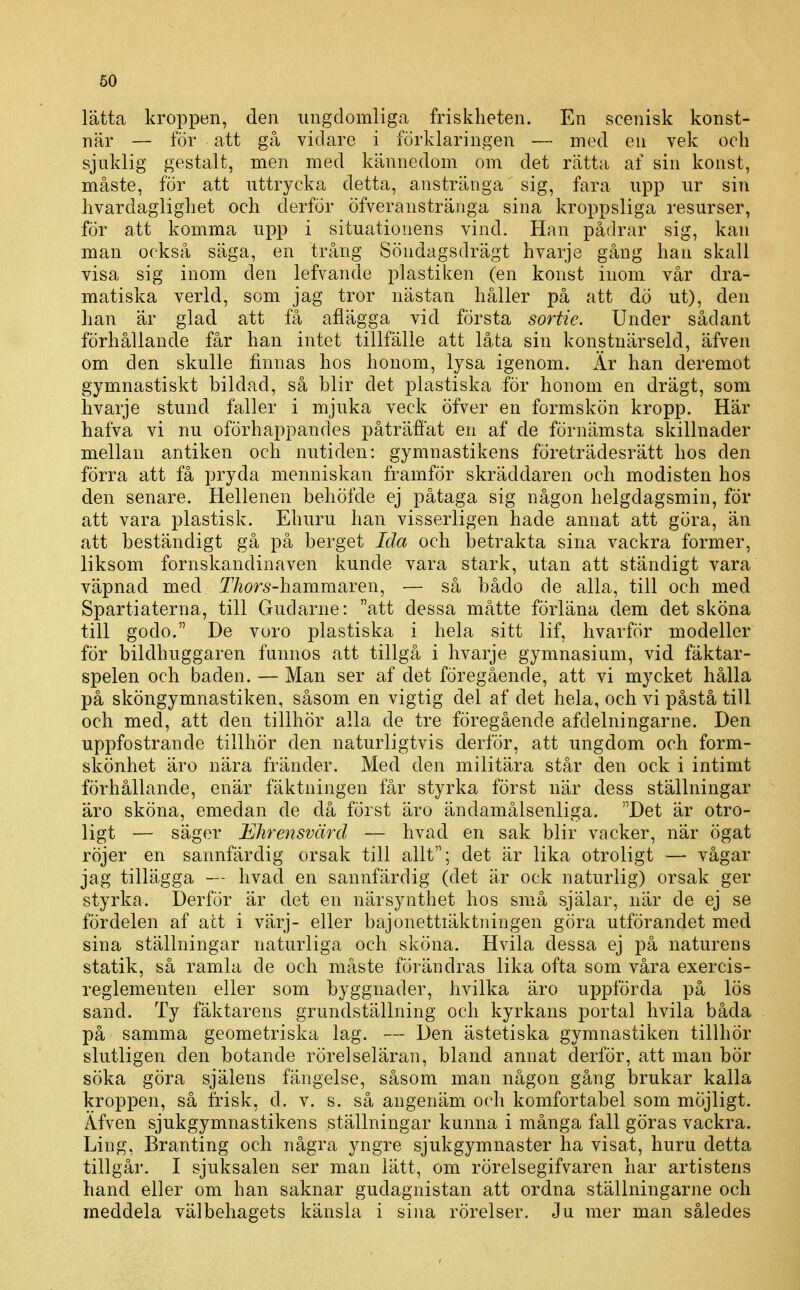 60 lätta kroppen, den ungdomliga friskheten. En scenisk konst- när — för att gå vidare i förklaringen — med en vek och sjuklig gestalt, men med kännedom om det rätta af sin konst, måste, för att uttrycka detta, anstränga sig, fara upp ur sin hvardaglighet och derför öfveranstränga sina kroppsliga resurser, för att komma upp i situationens vind. Han pådrar sig, kan man också säga, en trång Söndagsdrägt hvarje gång han skall visa sig inom den lefvande plastiken (en konst inom vår dra- matiska verld, som jag tror nästan håller på att dö ut), den han är glad att få afiägga vid första sortie. Under sådant förhållande får han intet tillfälle att låta sin konstnärseld, äfven om den skulle finnas hos honom, lysa igenom. Är han deremot gymnastiskt bildad, så blir det plastiska för honom en drägt, som hvarje stund faller i mjuka veck öfver en formskön kropp. Här hafva vi nu oförhappandes påträffat en af de förnämsta skillnader mellan antiken och nutiden: gymnastikens företrädesrätt hos den förra att få pryda menniskan framför skräddaren och modisten hos den senare. Hellenen behöfde ej påtaga sig någon helgdagsmin, för att vara plastisk. Ehuru han visserligen hade annat att göra, än att beständigt gå på berget Ida och betrakta sina vackra former, liksom fornskandinaven kunde vara stark, utan att ständigt vara väpnad med T/zor^-hammaren, -— så båclo de alla, till och med Spartiaterna, till Gudarne: att dessa måtte förläna dem det sköna till godo. De voro plastiska i hela sitt lif, hvarför modeller för bildhuggaren funnos att tillgå i hvarje gymnasium, vid fäktar- spelen och baden. — Man ser af det föregående, att vi mycket hålla på sköngymnastiken, såsom en vigtig del af det hela, och vi påstå till och med, att den tillhör alla de tre föregående afdelningarne. Den uppfostrande tillhör den naturligtvis derför, att ungdom och form- skönhet äro nära fränder. Med den militära står den ock i intimt förhållande, enär fäktningen får styrka först när dess ställningar äro sköna, emedan de då först äro ändamålsenliga. Det är otro- ligt — säger Ehrensvärd — hvad en sak blir vacker, när ögat röjer en sannfärdig orsak till allt; det är lika otroligt — vågar jag tillägga — hvad en sannfärdig (det är ock naturlig) orsak ger styrka. Derför är det en närsynthet hos små själar, när de ej se fördelen af att i värj- eller bajonettiäktningen göra utförandet med sina ställningar naturliga och sköna. Hvila dessa ej på naturens statik, så ramla de och måste förändras lika ofta som våra exercis- reglementen eller som byggnader, hvilka äro uppförda på lös sand. Ty fäktarens grundställning och kyrkans portal hvila båda på samma geometriska lag. — Den ästetiska gymnastiken tillhör slutligen den botande rörelseläran, bland annat derför, att man bör söka göra själens fängelse, såsom man någon gång brukar kalla kroppen, så frisk, d. v. s. så angenäm och komfortabel som möjligt. Äfven sjukgymnastikens ställningar kunna i många fall göras vackra. Ling, Branting och några yngre sjukgymnaster ha visat, huru detta tillgår. I sjuksalen ser man lätt, om rörelsegifvaren har artistens hand eller om han saknar gudagnistan att ordna ställningarne och meddela välbehagets känsla i sina rörelser. Ju mer man således