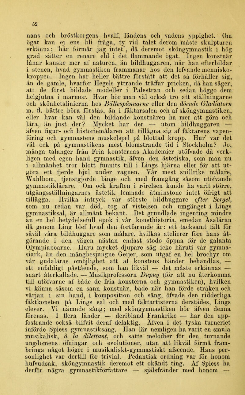 nans och bröstkorgens livalf, ländens och vadens yppighet. Om ögat kan ej ens bli fråga, ty vid talet derom måste skulpturen erkänna; här förmår jag intet, då deremot sköngymnastik i hög grad sätter en renare eld i det flammande ögat. Ingen konstnär lånar kanske mer af naturen, än bildhuggaren, när han efterbildar i stenen, hvad gymnastiken frammanar hos den lefvande mennisko- kroppen. Ingen har heller bättre förstått att det så förhåller sig, än de gamle, hvarför Hegels yttrande träffar pricken, då han säger, att de först bildade modeller i Palestran och sedan höggo dem helgjutna i marmor. Hvar bör man väl också tro att ställningarne och skönhetslinierna hos Bältespännarne eller den döende Gladiatorn m. fl. bättre böra förstås, än i fäktarsalen och af sköngymnastiken, eller hvar kan väl den bildande konstnären ha mer att göra och lära, än just der? Mycket har der — utom bildhuggaren — äfven figur- och historiemålaren att tillägna sig af fäktarens vapen- föring och gymnastens muskelspel på blottad kropp. Hur' var det väl ock på gymnastikens mest blomstrande tid i Stockholm? Jo, många talanger från Fria konsternas Akademier utöfvade då verk- ligen med egen hand gymnastik, äfven den ästetiska, som man nu i allmänhet tror blott funnits till i Lings hjärna eller för att ut- göra ett Ijerde hjul under vagnen. Vår mest snillrike målare, Wahlbom, tjenstgjorde länge och med framgång såsom utöfvande gymnastiklärare. Om ock kraften i rörelsen kunde ha varit större, utgångsställningarnes ästetik lemnade åtminstone intet öfrigt att tillägga. Hvilka intryck vår störste bildhuggare efter Sergel, som nu redan var död, tog af vistelsen och umgänget i Lings gymnastiksal, är allmänt bekant. Det grundlade ingenting mindre än en hel betydelsefull epok i vår konsthistoria, emedan Asaläran då genom Ling blef hvad den fortfarande är: ett tacksamt lält för såväl våra bildhuggare som målare, hvilkas atelierer före hans åt- görande i den vägen nästan endast stodo öppna för de galanta Olympiaboarne. Huru mycket djupare såg icke häruti vår gymna- siark, än den mångbesjungne Geijer, som utgaf en hel brochyr om vår gudaläras omöjlighet att af konstens händer behandlas, — ett enfaldigt påstående, som han likväl — det måste erkännas — snart återkallade. — Musikprofessorn Dupuy (för att nu återkomma till utöfvarne af både de fria konsterna och gymnastiken), hvilken vi känna såsom en sann konstnär, både när han förde stråken och värjan i sin hand, i komposition och sång, öfvade den ridderliga fäktkonsten på Lings sal och med fäktartisterna derstädes, Lings elever. Vi nämnde sång; med sköngymnastiken bör äfven denna förenas. I flera länder — deribland Frankrike — har den upp- fostrande också blifvit deraf delaktig. Äfven i det tyska turneriet införde Spiess gymnastiksång. Han lär nemligen ha varit en smula musikalisk, å la dilettant, och satte melodier för den turnande ungdomens öfningar och evolutioner, utan att likväl förmå fram- bringa något högre i musikaliskt-gymnastiskt afseende. Hans per- sonlighet var dertill för trivial. Pedantisk ordning var för honom hufvudsak, sköngymnastik deremot ett okändt ting. Af Spiess ha derför några gymnastikförfattare — själsfränder med honom —