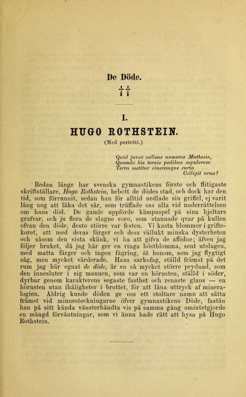 De Döde. tt I. HUGO ROTHSTEIN. (Med porträtt.) Quid juvat callens mimeros Mathesis, Quando bis temis pedibus scpidcium Terra metitur cineremque curta Colligit urna? Redan länge har svenska gymnastikens förste och flitigaste skriftställare, Htigo RotJistein, bebott de dödes stad, och dock har den tid, som förrunnit, sedan han för alltid nedlade sin grifiel, ej varit lång nog att läka det sår, som träffade oss alla vid underrättelsen om hans död. De gamle uppförde kämpaspel på sina hjeltars grafvar, och ju flera de slagne voro, som stannade qvar på kullen ofvan den döde, desto större var festen. Vi kasta blommor i grifte- koret, att med deras färger och dess vällukt minska dysterheten och såsom den sista skänk, vi ha att gifva de aflidne; äfven jag följer bruket, då jag här ger en ringa höstblomma, sent utslagen, med matta färger och ingen fägring, åt honom, som jag flygtigt såg, men mycket värderade. Hans sarkofag, ställd främst på det rum jag här egnat de döde, är en så mycket större prydnad, som den innesluter i sig mannen, som var en hörnsten, ställd i söder, dyrbar genom karakterens segaste fasthet och renaste glans — en hörnsten utan ihåligheter i brottet, för att låna uttryck af minera- logien. Aldrig kunde döden ge oss ett stoltare namn att sätta främst vid minnesteckningarne öfver gymnastikens Döde, fastän han på sitt kända vänsterhändta vis på samma gång omintetgjorde en mängd förväntningar, som vi ännu hade rätt att hysa på Hugo Rothstein.