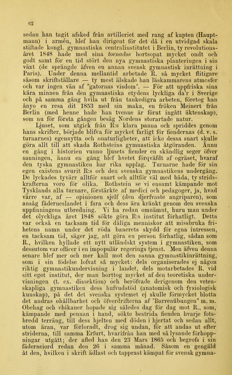 C2 sedan han tagit afsked från artilleriet med rang af kapten (Haupt- mann) i armén, blef han dirigent för det då i en utvidgad skala stiftade kongl. gymnastiska centralinstitutet i Berlin, ty revolutions- året 1848 hade med sina tornados bortsopat mycket ondt och godt samt för en tid stört den nya gymnastiska planteringen i sin växt (de sprängde äfven en annan svensk gymnastisk inrättning i Paris). Under denna mellantid arbetade R. så mycket flitigare såsom skriftställare — ty mest älskade han läskammarens atmosfer och var ingen vän af gatornas visdom. — För att uppfriska sina kära minnen från den gymnastiska etydens lyckliga da'r i Sverige och på samma gång hvila ut från tanke digra arbeten, företog han ånyo en resa dit 1853 med sin maka^ en fröken Meinert från Berlin (med henne hade han tvenne år förut ingått äktenskap), som nu för första gången besåg Nordens storartade natur. Ljuset, som utgick från R:s klara panna och spriddes genom hans skrifter, började blifva för mycket farligt för fiendernas (d. v. s. turnarnes) egennytta och onaturligheter, att icke dessa snart skulle göra allt till att skada Rothsteins gymnastiska åtgöranden. Ännu en gång i historien vunno ljusets fiender en skändlig seger öfver sanningen, ännu en gång blef hvetet förqväfdt af ogräset, hvaraf den tyska gymnastiken har rika upplag. Turnarne hade för sin egen existens svurit R:s och den svenska gymnastikens undergång. De lyckades tyvärr alltför snart och alltför väl med båda, ty strids- krafterna voro för olika. Rothstein se vi ensamt kämpande mot Tysklands alla turnare, förstärkte af medici och pedagoger, ja, hvad värre var, af — opinionen sjelf (den djerfvaste angriparen), som ansåg fäderneslandet i fara och dess ära kränkt genom den svenska uppfinningens utbredning. Vi ha redan omnämnt, huru man under det olyckliga året 1848 sökte göra R:s institut förhatligt. Detta var också en tacksam tid för dåliga menniskor att missbruka fri- hetens namn under det röda banerets skydd för egna intressen, en tacksam tid, säger jag, att göra en person förhatlig, sådan som R., hvilken hyllade ett nytt utländskt system i gymnastiken, som dessutom var officer i en impopulär regerings tjenst. Men äfven denna senare blef mer och mer kall mot den sanna gymnastikinrättning, som i sin födelse lofvat så mycket: dels organiserades ej någon riktig gymnastikundervisning i landet, dels motarbetades R. vid sitt eget institut, der man borttog mycket af den teoretiska under- visningen (t. ex. dissektion) och beröfvade derigenom den veten- skapliga gymnastiken dess hufvudstöd (anatomisk och fysiologisk kunskap), på det det svenska systemet ej skulle förmycket blotta det andras ohållbarhet och öfverdrifterna af ''Barreniibungen m. m. Obehag och chikaner hopade sig således dag fÖr dag mot R., som, kämpande med pennan i hand, sökte bestrida fienden hvarje fots- bredd terräng, till dess hjelten med döden i hjertat och sedan allt, utom äran, var förloradt, drog sig undan, för att andas ut efter striderna, till samma Erfurt, hvarifrån han med så lysande förhopp- ningar utgått; der afled han den 23 Mars 1865 och begrofs i sin fäderneiord redan den 26 i samma månad. Såsom en gengäld åt den, hvilken i skrift ädlast och tapprast kämpat för svensk gymna-