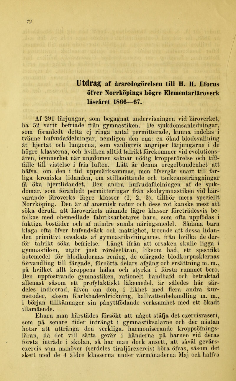 Utdrag af årsredogörelsen till H. H. Eforus öfver Norrköpings högre Elementarläroverk läseåret 1866—67. Af 291 lärjungar, som begagnat undervisningen vid läroverket, lia 52 varit befriade från gymnastiken. De sjukdomsanledningar, som föranledt detta ej ringa antal permitterade, kunna indelas i tvänne hufvudafdelningar, nemligen den ena: en ökad blodsvallniug åt hjertat och lungorna, som vanligtvis angriper lärjungarne i de högre klasserna, och hvilken alltid talrikt förekommer vid evolutions- åren, isynnerhet när ungdomen saknar nödig kroppsrörelse och till- fälle till vistelse i fria luften. Lätt är denna oregelbundenhet att häfva, om- den i tid uppmärksammas, men öfvergår snart till far- liga kroniska lidanden, om stillasittande och tankeansträngningar få öka hjertlidandet. Den andra hufvudafdelningen af de sjuk- domar, som föranledt permitteringar från skolgymnastiken vid här- varande läroverks lägre klasser (1, 2, 3), tillhör mera speciellt Norrköping. Den är af ansemisk natur och dess rot kanske mest att söka deruti, att läroverkets nämnde lägre klasser företrädesvis be- folkas med obemedlade fabriksarbetares barn, som ofta uppfödas i fuktiga bostäder och af mindre sunda näringsmedel. Sådana barn klaga ofta öfver hufvudvärk och mattighet, troende att dessa lidan- den primitivt orsakats af gymnastiköfningarne, från hvilka de der- för talrikt söka befrielse. Långt ifrån att orsaken skulle ligga i gymnastiken, utgör just rörelseläran, liksom bad, ett specifikt botemedel för blodkulornas rening, de ofärgade blodkorpusklernas förvandling till färgade, förnötta delars afgång och ersättning m. m., på hvilket allt kroppens hälsa och styrka i första rummet bero. Den uppfostrande gymnastiken, rationelt handhafd och betraktad allenast såsom ett profylaktiskt läkemedel, är således här sär- deles indicerad, äfven om den, i likhet med flera andra kur- metoder, såsom Karlsbaderdrickning, kallvattenbeliandling m. m.,. i början tillkännager sin pånyttfödande verksamhet med ett ökadt illamående. Ehuru man härstädes försökt att något stäfja det exercisraseri, som på senare tider inträngt i gymnastiksalarne och der nästan hotar att uttränga den verkliga, harmoniserande kroppsöfnings- läran, då det vill sätta gevär i händerna på barnen vid deras första inträde i skolan, så har man dock ansett, att såväl gevärs- exercis som manöver (serdeles tiraljörexercis) böra öfvas, såsom det skett med de 4 äldre klasserna under vårmånaderna Maj och halfva