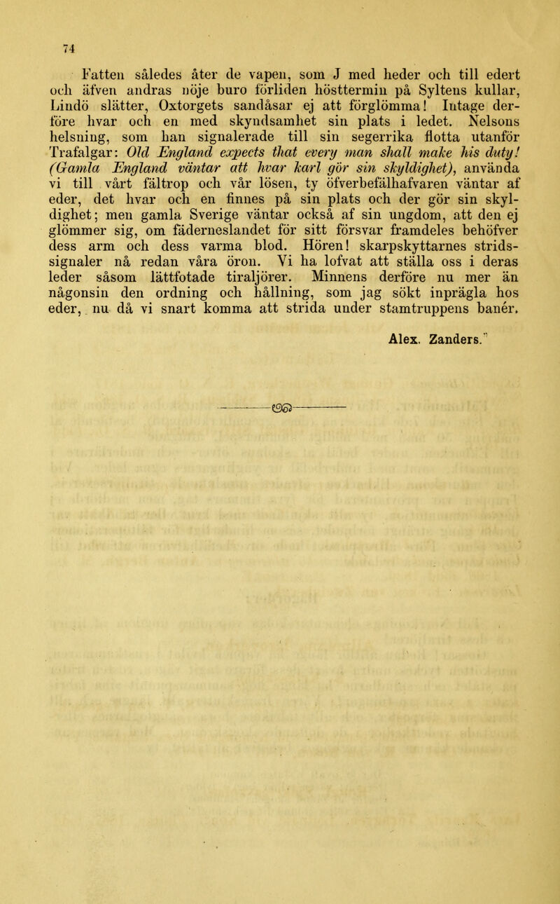 Fatten således åter de vapen, som J med heder och till edert och äfven andras nöje buro förliden hösttermin på Syltens kullar, Lindö slätter, Oxtorgets sandåsar ej att förglömma! Intage der- löre hvar och en med skyndsamhet sin plats i ledet. Nelsons helsning, som han signalerade till sin segerrika flotta utanför Trafalgar: Old England expects tliat every man shall maJce Ms duty! (Gamla England väntar att hvar karl gör sin skgldighet), använda vi till vårt fältrop och vår lösen, ty öfverbefälhafvaren väntar af eder, det hvar och en finnes på sin plats och der gör sin skyl- dighet; men gamla Sverige väntar också af sin ungdom, att den ej glömmer sig, om fäderneslandet för sitt försvar framdeles behöfver dess arm och dess varma blod. Hören! skarpskyttarnes strids- signaler nå redan våra öron. Vi ha lofvat att ställa oss i deras leder såsom lättfotade tiraljörer. Minnens derföre nu mer än någonsin den ordning och hållning, som jag sökt inprägla hos eder, nu då vi snart komma att strida under stamtruppens banér. Alex. Zanders.