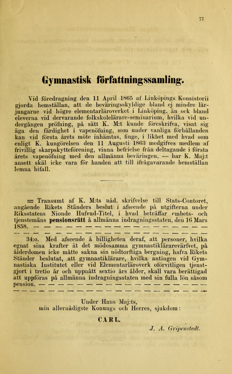 Gymnastisk författningssamling*. Vid föredragning den 11 April 1865 af l^inköpings Konsistorii gjorda hemställan, att de bevariiigsskyldige bland ej mindre lär- jiingarne vid högre elementarläroverket i Linköping, än ock bland eleverna vid dervarande folkskolelärare-seminarium, hvilka vid un- dergången pröfning, på sätt K. M:t kunde föreskrifva, visat sig äga den färdighet i vapenöfning, som under vanliga fiirhållanden kan vid första årets möte inhämtas, tinge, i likhet med livad som enligt K. kungörelsen den 11 Augusti 1863 medgifves medlem af frivillig skarpskytteförening, vinna befrielse från deltagande i första årets vapenöfning med den allmänna beväringen, — har K. Maj:t ansett skäl icke vara för handen att till ifrågavarande hemställan lemna bifall. = Transumt af K. M:ts nåd. skrifvelse till Stats-Contoret, angående Rikets Ständers beslut i afseende på utgifterna under liiksstatens Nionde Hufvud-Titel, i hvad beträffar embets- och tjenstemäns pensionsrätt å allmänna indragningsstaten, den 16 Mars 1858. — 34:o. Med afseende å billigheten deraf, att personer, hvilka egnat sina krafter åt det mödosamma gymnastiklärarevärfvet, på ålderdomen icke måtte sakna sin nödtorftiga bergning, hafva Rikets Ständer beslutat, att gymnastiklärare, hvilka antingen vid Gym- nastiska Institutet eller vid Elementarläroverk oförvitligen tjenst- gjort i tretio år och uppnått sextio års ålder, skall vara berättigad att uppföras på allmänna indragningsstaten med sin fulla lön såsom pension. — — — — — Under Hans Maj:ts, min allernådigste Konungs och Herres, sjukdom: CARL. J. A. Gripenstedt.