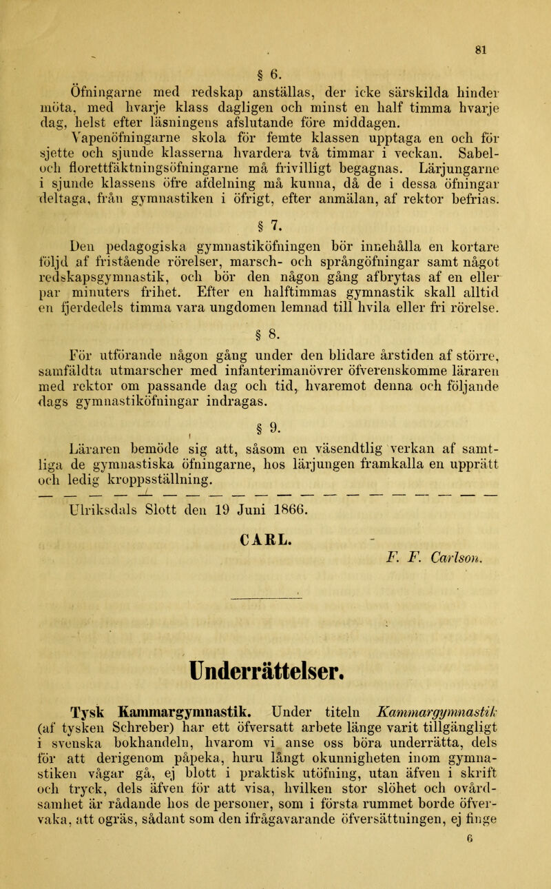 Ofniiigarne med redskap anställas, der icke särskilda hinder muta, med livarje klass dagligen och minst en half timma hvarje dag, helst efter läsningens afslutande före middagen. Vapenöfningarne skola för femte klassen upptaga en och för sjette och sjunde klasserna hvardera två timmar i veckan. Sabel- uch florettfäktningsöfningarne må frivilligt begagnas. Lärjungarne i sjunde klassens öfre afdelning må kunna, då de i dessa öfningar deltaga, från gymnastiken i öfrigt, efter anmälan, af rektor befrias. § 7. Den pedagogiska gymnastiköfningen bör innehålla en kortare följd af fristående rörelser, marsch- och språngöfningar samt något redskapsgymnastik, och bör den någon gång af bry tas af en eller par minuters frihet. Efter en halftimmas gymnastik skall alltid en fjerdedels timma vara ungdomen lemnad till livila eller fri rörelse. § 8. För utförande någon gång under den blidare årstiden af större, samfäldtji utmarscher med infanterimanövrer öfverenskomme läraren med rektor om passande dag och tid, hvaremot denna och följande dags gymnastiköfningar indragas. §9. Läraren bemöde sig att, såsom en väsendtlig verkan af samt- liga de gymnastiska öfningarne, hos lärjungen framkalla en upprätt och ledig kroppsställning. __/_ , . Ulriksdals Slott den 19 Juni 1866. CARL. F. F. Carlson. Underrättelser, Tysk Kcommargymnastik. Under titeln Kammargymnastik (af tysken Schreber) har ett öfversatt arbete länge varit tillgängligt i svenska bokhandeln, hvarom vi anse oss böra underrätta, dels för att derigenom påpeka, huru långt okunnigheten inom gymna- stiken vågar gå, ej blott i praktisk utöfning, utan äfven i skrift och tryck, dels äfven för att visa, hvilken stor slöhet och ovård- samhet är rådande hos de personer, som i första rummet borde öfver- vaka, att ogräs, sådant som den ifrågavarande öfversättningen, ej finge 6