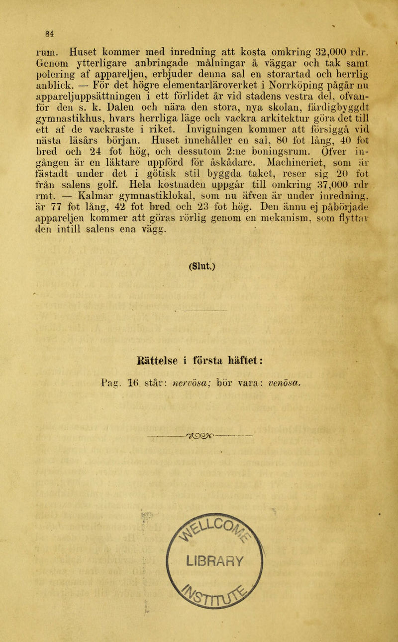rum. Huset kommer med inredning att kosta omkring 32,000 rdr. Genom ytterligare anbringade målningar å väggar och tak samt polering af appareljen, erbjuder denna sal en storartad och herrlig anblick. — För det högre elementarläroverket i Norrköping pågår nu appareljuppsättningen i ett förlidet år vid stadens vestra del, ofvan- för den s. k. Dalen och nära den stora, nya skolan, färdigbyggdt gymnastikhus, hvars herrliga läge och vackra arkitektur göra det till ett af de vackraste i riket. Invigningen kommer att försiggå vid nästa läsårs början. Huset innehåller en sal, 80 fot lång, 40 fot bred och 24 fot hög, och dessutom 2:ne boningsrum. Öfver in- gången är en läktare uppförd för åskådare. Machineriet, som är fästadt under det i götisk stil byggda taket, reser sig 20 fot från salens golf. Hela kostnaden uppgår till omkring 37,000 rdr rmt. — Kalmar gymnastiklokal, som nu äfven är under inredning, är 77 fot lång, 42 fot bred och 23 fot hög. Den ännu ej påbörjade appareljen kommer att göras rörlig genom en mekanism, som flyttar den intill salens ena vägg. (Slut.) Rättelse i första häftet: Pag. 16 står: nervösa; bör vara: venösa. -^^W