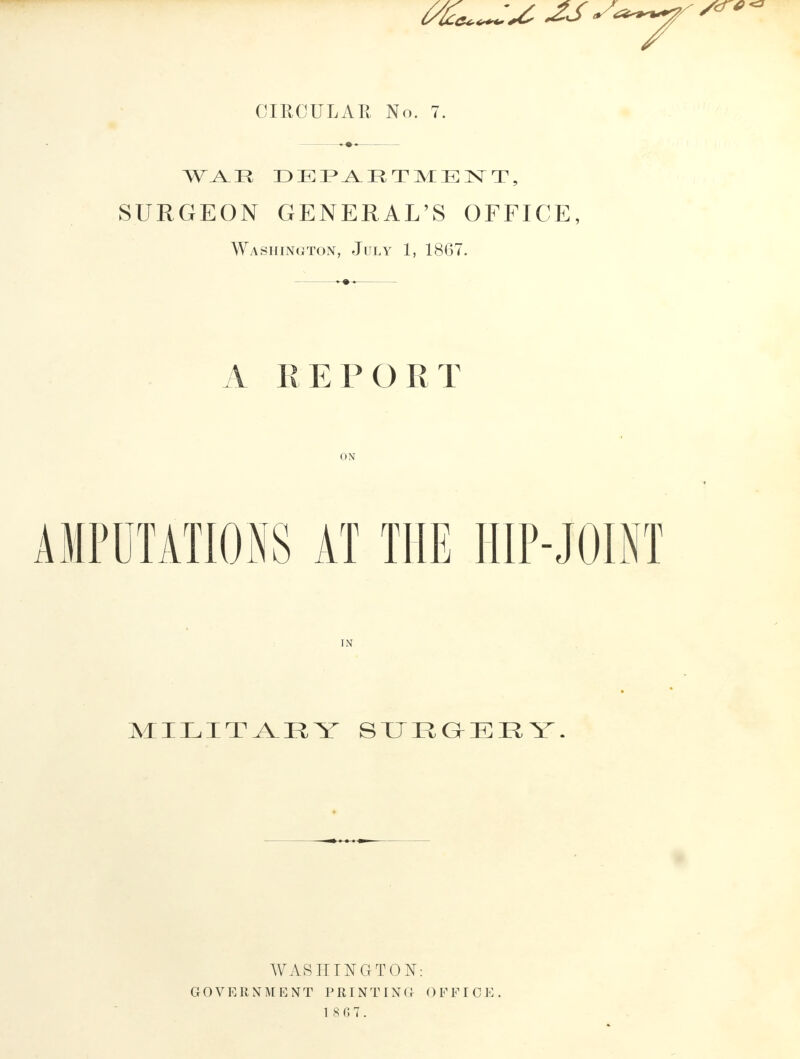 WAR DEPARTMENT, SURGEON GENERAL'S OFFICE, Washington, July 1, 1867. A REPORT ON AMPUTATIONS AT THE HIP-JOINT IN MILITAEY SURGERY. WASHINGTON: GOVERNMENT PRINTING OFFICE