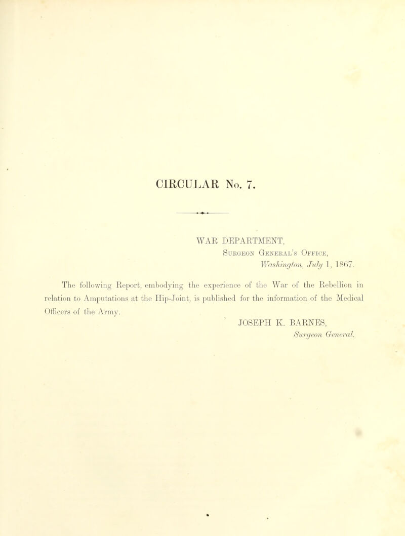 WAR DEPARTMENT, Surgeon General's Office, Washington, July 1, 1867. The following Report, embodying the experience of the War of the Rebellion in relation to Amputations at the Hip-Joint, is published for the information of the Medical Officers of the Army. JOSEPH K. BARNES, /Surgeon General. *