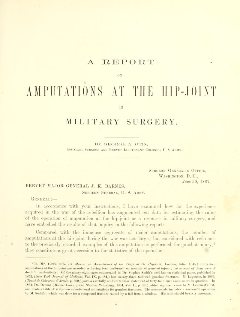 A REPORT ON AMPUTATIONS AT THE HIP-JOINT IN MILITARY SURGERY. BY GEORGE A. OTIS, Assistant Surgeon and Brevet Lieutenant Colonel, U. S. Army. Surgeon General's Office, Washington, D. C, June 30, 1867. BREVET MAJOR GENERAL J. K. BARNES, Surgeon General, U. S. Army. General :—■ In accordance with your instructions, I have examined how far the experience acquired in the war of the rebellion has augmented our data for estimating the value of the operation of amputation at the hip-joint as a resource in military surgery, and have embodied the results of that inquiry in the following report: Compared with the immense aggregate of major amputations, the number of amputations at the hip-joint during the war was not large; but considered with reference to the previously recorded examples of this amputation as performed for gunshot injury,* they constitute a great accession to the statistics of the operation. *In Mr. Cox's table, (A Memoir on Amputations of the Thigh at the Hip-joint, London, folio, 1845,) thirty-two amputations at the hip-joint are recorded as having been performed on account of gunshot injury; but several of them were of doubtful authenticity. Of the ninety-eight cases enumerated in Dr. Stephen Smith's well-known statistical paper, published in 1852, (New York Journal of Medicine, Vol. IX, p. 184,) but twenty-three followed gunshot fractures. M. Legouest, in 1863, (Traite de Chiruryit d'Armee, p. 699,) gave a carefully studied tabular statement of forty-four such cases as are in question. In 1864, Dr. Demme (Militar Chirurgisehe Studien, Wiirzburg, 1864, Vol. II, p. 351) added eighteen cases to M. Legoues.t's list, and made a table of sixty-two coxo-femoral amputations for gunshot fractures. He erroneously includes a successful operation