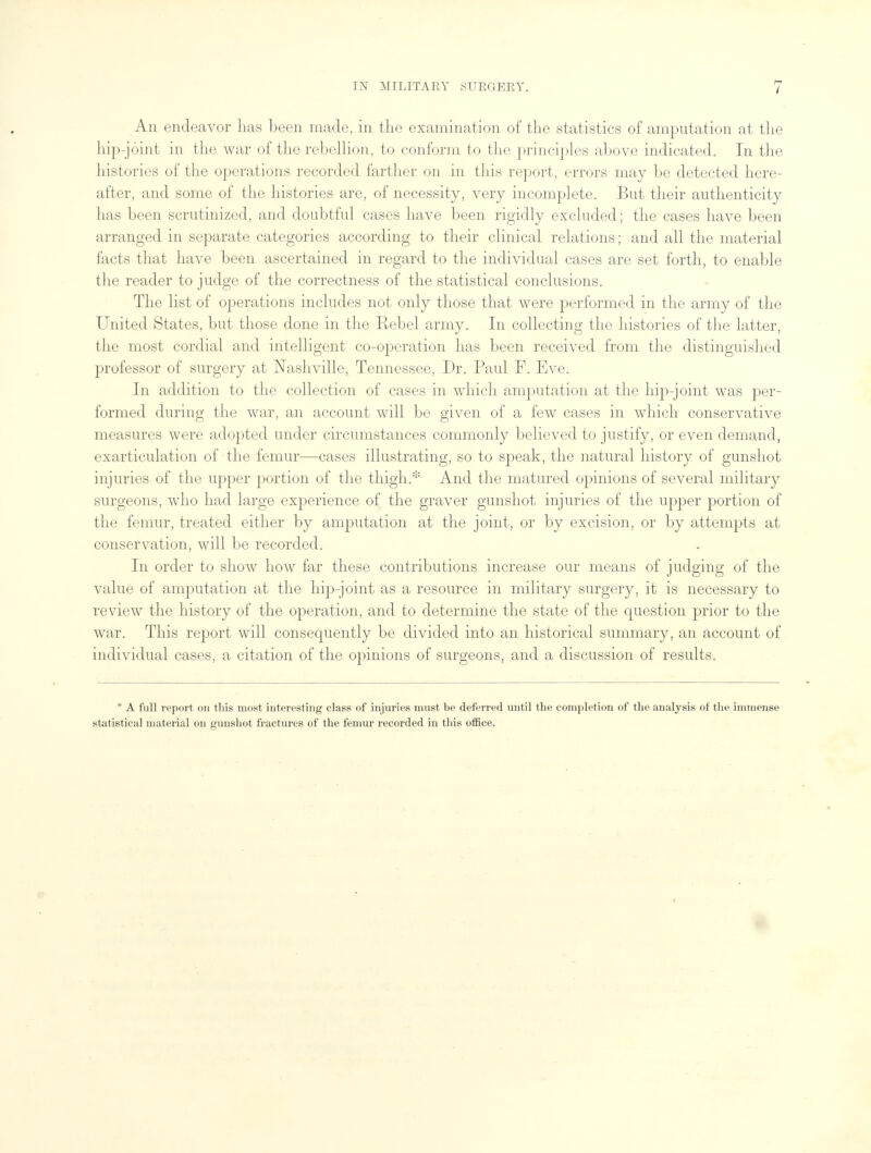 An endeavor has been made, in the examination of the statistics of amputation at the hip-joint in the war of the rebellion, to conform to the principles above indicated. In the histories of the operations recorded farther on in this report, errors may be detected here- after, and some of the histories are, of necessity, very incomplete. But their authenticity has been scrutinized, and doubtful cases have been rigidly excluded; the cases have been arranged in separate categories according to their clinical relations; and all the material facts that have been ascertained in regard to the individual cases are set forth, to enable the reader to judge of the correctness of the statistical conclusions. The list of operations includes not only those that were performed in the army of the United States, but those done in the Rebel army. In collecting the histories of the latter, the most cordial and intelligent co-operation has been received from the distinguished professor of surgery at Nashville, Tennessee, Dr. Paul F. Eve. In addition to the collection of cases in which amputation at the hip-joint was per- formed during the war, an account will be given of a few cases in which conservative measures were adopted under circumstances commonly believed to justify, or even demand, exarticulation of the femur—cases illustrating, so to speak, the natural history of gunshot injuries of the upper portion of the thigh.* And the matured opinions of several military surgeons, who had large experience of the graver gunshot injuries of the upper portion of the femur, treated either by amputation at the joint, or by excision, or by attempts at conservation, will be recorded. In order to show how far these contributions increase our means of judging of the value of amputation at the hip-joint as a resource in military surgery, it is necessary to review the history of the operation, and to determine the state of the question prior to the war. This report will consequently be divided into an historical summary, an account of individual citation of the opinions of surgeons, and a discussion of results. * A full report on this most interesting class of injuries must be deferred until the completion of the analysis of the immense statistical material on gunshot fractures of the femur recorded in this office.