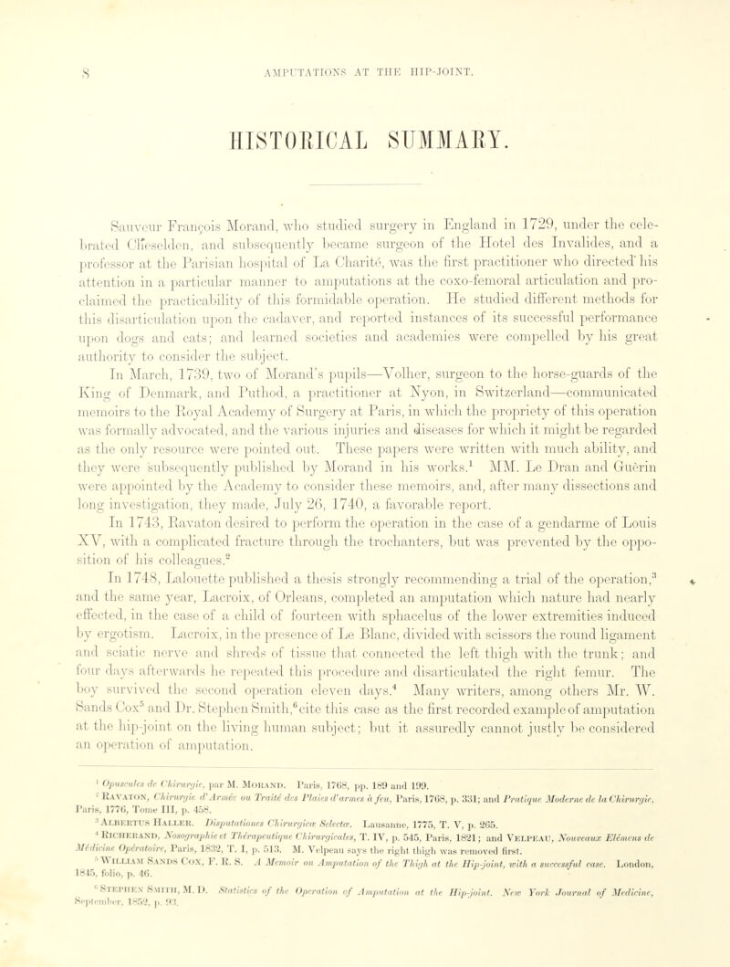 HISTORICAL SUMMARY. Siiuvonr Francois Morand, who studied surgery in England in 1729, under the cele- brated Cl'eselden, and subsequently became surgeon of the Hotel des Invalides, and a professor at the Parisian hospital of La Charite, was the first practitioner who directed'his attention in a particular manner to amputations at the coxo-femoral articulation and pro- claimed the practicability of this formidable operation. He studied different methods for this disarticulation upon the cadaver, and reported instances of its successful performance upon dogs and cats; and learned societies and academies were compelled by his great authority to consider the subject. In March, 1739, two of Morand's pupils—Volher, surgeon to the horse-guards of the King of Denmark, and Puthod, a practitioner at Nyon, in Switzerland—communicated memoirs to the Royal Academy of Surgery at Paris, in which the propriety of this operation was formally advocated, and the various injuries and diseases for which it might be regarded as the only resource were pointed out. These papers were written with much ability, and they were subsequently published by Morand in his works.1 AIM. Le Dran and Guerin were appointed by the Academy to consider these memoirs, and, after many dissections and long investigation, they made, July 26, 1740, a favorable report. In 1743, Ravaton desired to perform the operation in the case of a gendarme of Louis XV, with a complicated fracture through the trochanters, but was prevented by the oppo- sition of his colleagues.2 In 1748, Lalouette published a thesis strongly recommending a trial of the operation,3 and the same year, Lacroix, of Orleans, completed an amputation which nature had nearly effected, in the case of a child of fourteen with sphacelus of the lower extremities induced by ergotism. Lacroix, in the presence of Le Blanc, divided with scissors the round ligament and sciatic nerve and shreds of tissue that connected the left thigh with the trunk; and lour days afterwards he repeated this procedure and disarticulated the right femur. The boy survived the second operation eleven days.4 Many writers, among others Mr. W. Sands Cox5 and Dr. Stephen Smith,6cite this case as the first recorded example of amputation at the hip-joint on the living human subject; but it assuredly cannot justly be considered an operation of amputation. 1 Opuscules de Chimrgie, par M. MORAND. Paris, 1768, pp. 189 and 199. - RAVATON, Chiruryie d'Armee ou Traite des Plaies d'armes a feu, Paris, 1768, p. 331; and Pratique Modernede laChirurejic. Paris, 1776, Tome III, p. 458. AXBERTUS Hallek. Disputationes Chirurr/icee Selectee. Lausanne, 1775, T. V, p. 265. * Kiciierand, Nosographieet Thirapeutique Chirurgieciles, T. IV, p. 545, Paris, 1821; and Velpeau, Nouveaux Elemcns de Mfdicine Opiratoire, Paris, 1832, T. I, p. 513. M. Velpeau says the right thigh was removed first. ' \\ CLLIAM Sands Cox, F. K. 8. A Memoir on Amputation of the Thigh at the Hip-joint, ivith a successful case. London, 1845, folio, p. 46. 6 Stephen Smith, M. D. Statistics of the Operation of Amputation at the Hip-joint. New York Journal of Medicine, September; 1852, p. 93.